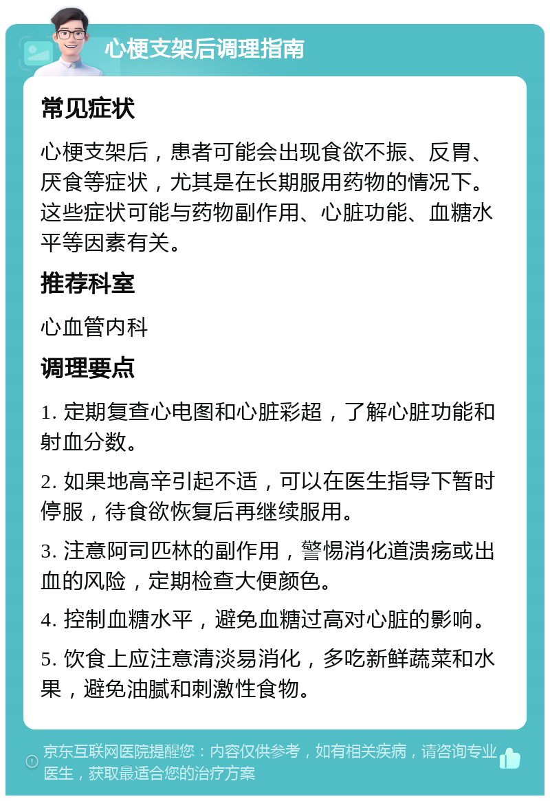 心梗支架后调理指南 常见症状 心梗支架后，患者可能会出现食欲不振、反胃、厌食等症状，尤其是在长期服用药物的情况下。这些症状可能与药物副作用、心脏功能、血糖水平等因素有关。 推荐科室 心血管内科 调理要点 1. 定期复查心电图和心脏彩超，了解心脏功能和射血分数。 2. 如果地高辛引起不适，可以在医生指导下暂时停服，待食欲恢复后再继续服用。 3. 注意阿司匹林的副作用，警惕消化道溃疡或出血的风险，定期检查大便颜色。 4. 控制血糖水平，避免血糖过高对心脏的影响。 5. 饮食上应注意清淡易消化，多吃新鲜蔬菜和水果，避免油腻和刺激性食物。