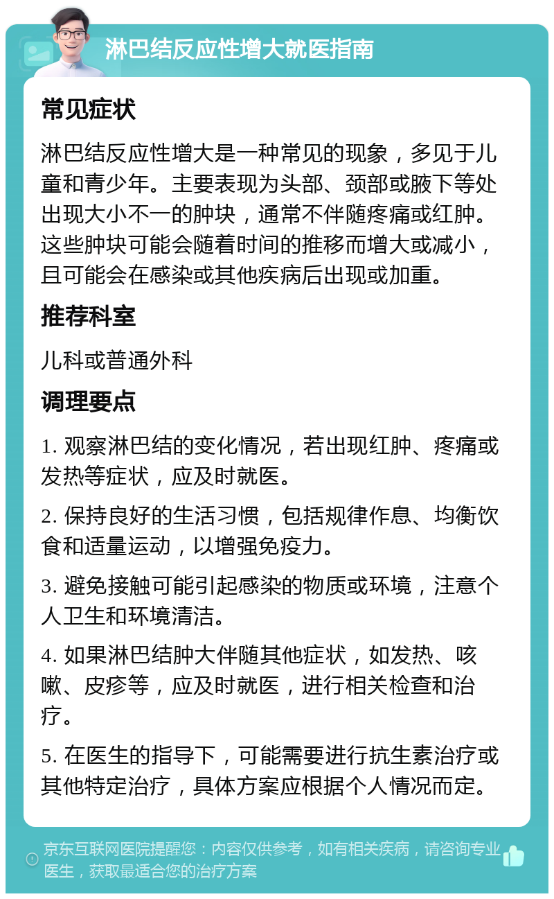 淋巴结反应性增大就医指南 常见症状 淋巴结反应性增大是一种常见的现象，多见于儿童和青少年。主要表现为头部、颈部或腋下等处出现大小不一的肿块，通常不伴随疼痛或红肿。这些肿块可能会随着时间的推移而增大或减小，且可能会在感染或其他疾病后出现或加重。 推荐科室 儿科或普通外科 调理要点 1. 观察淋巴结的变化情况，若出现红肿、疼痛或发热等症状，应及时就医。 2. 保持良好的生活习惯，包括规律作息、均衡饮食和适量运动，以增强免疫力。 3. 避免接触可能引起感染的物质或环境，注意个人卫生和环境清洁。 4. 如果淋巴结肿大伴随其他症状，如发热、咳嗽、皮疹等，应及时就医，进行相关检查和治疗。 5. 在医生的指导下，可能需要进行抗生素治疗或其他特定治疗，具体方案应根据个人情况而定。