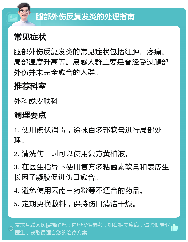 腿部外伤反复发炎的处理指南 常见症状 腿部外伤反复发炎的常见症状包括红肿、疼痛、局部温度升高等。易感人群主要是曾经受过腿部外伤并未完全愈合的人群。 推荐科室 外科或皮肤科 调理要点 1. 使用碘伏消毒，涂抹百多邦软膏进行局部处理。 2. 清洗伤口时可以使用复方黄柏液。 3. 在医生指导下使用复方多粘菌素软膏和表皮生长因子凝胶促进伤口愈合。 4. 避免使用云南白药粉等不适合的药品。 5. 定期更换敷料，保持伤口清洁干燥。