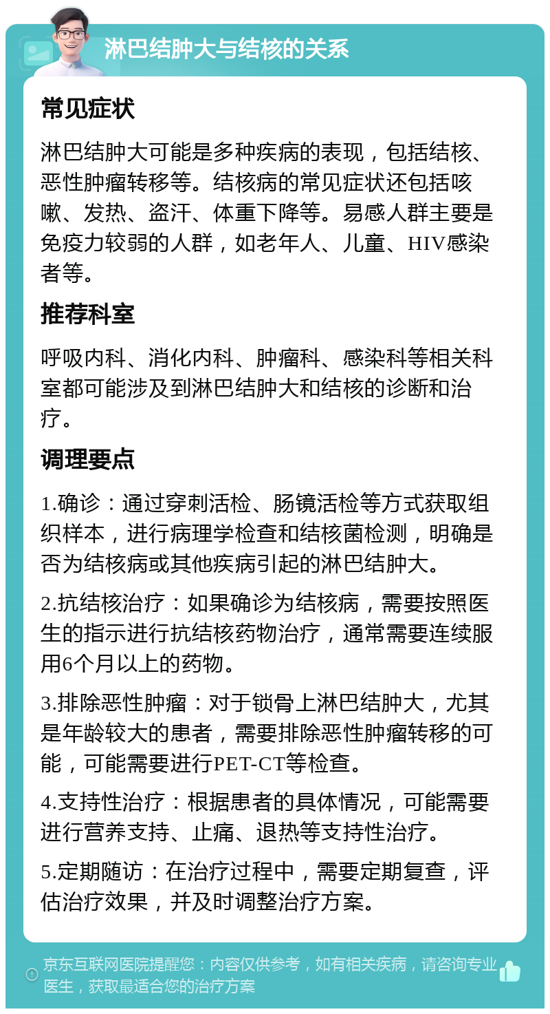 淋巴结肿大与结核的关系 常见症状 淋巴结肿大可能是多种疾病的表现，包括结核、恶性肿瘤转移等。结核病的常见症状还包括咳嗽、发热、盗汗、体重下降等。易感人群主要是免疫力较弱的人群，如老年人、儿童、HIV感染者等。 推荐科室 呼吸内科、消化内科、肿瘤科、感染科等相关科室都可能涉及到淋巴结肿大和结核的诊断和治疗。 调理要点 1.确诊：通过穿刺活检、肠镜活检等方式获取组织样本，进行病理学检查和结核菌检测，明确是否为结核病或其他疾病引起的淋巴结肿大。 2.抗结核治疗：如果确诊为结核病，需要按照医生的指示进行抗结核药物治疗，通常需要连续服用6个月以上的药物。 3.排除恶性肿瘤：对于锁骨上淋巴结肿大，尤其是年龄较大的患者，需要排除恶性肿瘤转移的可能，可能需要进行PET-CT等检查。 4.支持性治疗：根据患者的具体情况，可能需要进行营养支持、止痛、退热等支持性治疗。 5.定期随访：在治疗过程中，需要定期复查，评估治疗效果，并及时调整治疗方案。