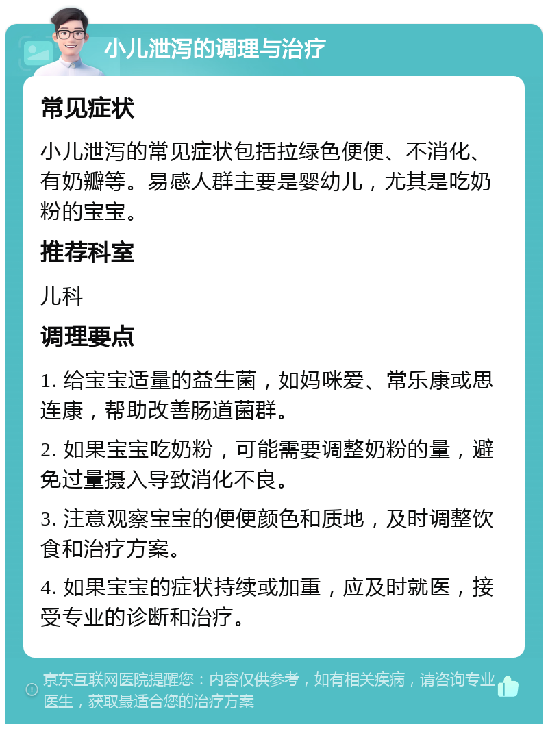 小儿泄泻的调理与治疗 常见症状 小儿泄泻的常见症状包括拉绿色便便、不消化、有奶瓣等。易感人群主要是婴幼儿，尤其是吃奶粉的宝宝。 推荐科室 儿科 调理要点 1. 给宝宝适量的益生菌，如妈咪爱、常乐康或思连康，帮助改善肠道菌群。 2. 如果宝宝吃奶粉，可能需要调整奶粉的量，避免过量摄入导致消化不良。 3. 注意观察宝宝的便便颜色和质地，及时调整饮食和治疗方案。 4. 如果宝宝的症状持续或加重，应及时就医，接受专业的诊断和治疗。