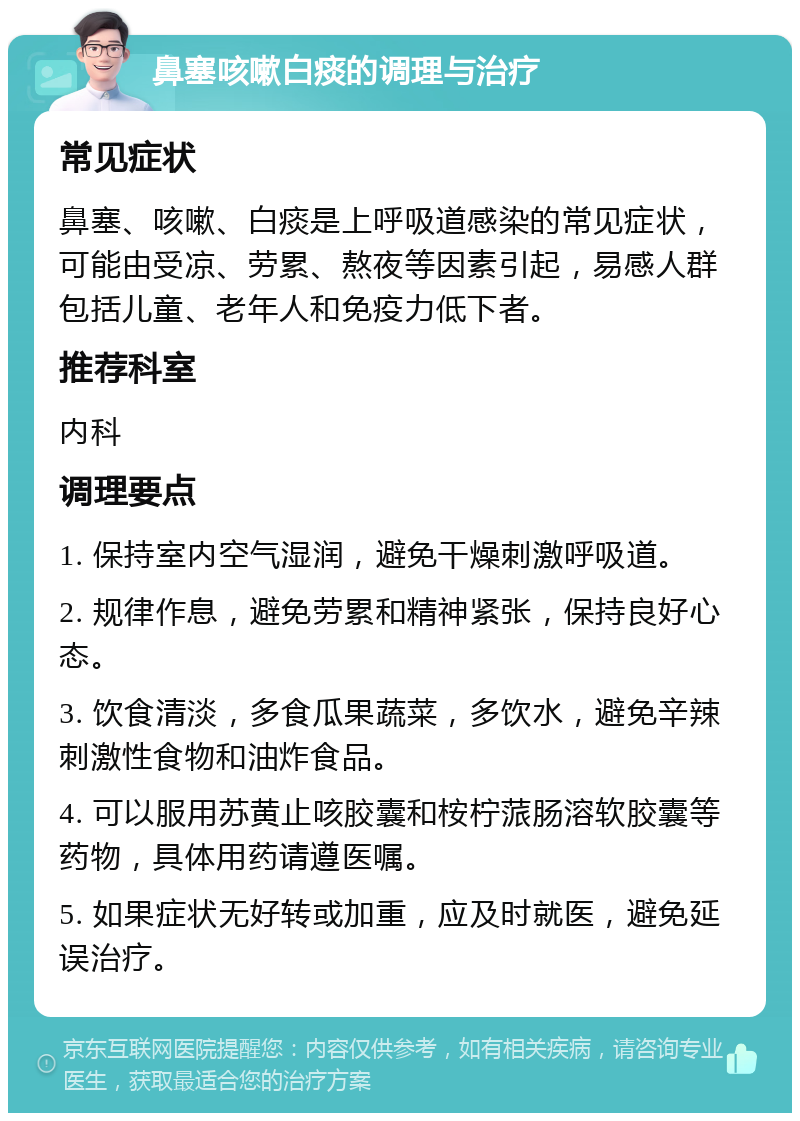 鼻塞咳嗽白痰的调理与治疗 常见症状 鼻塞、咳嗽、白痰是上呼吸道感染的常见症状，可能由受凉、劳累、熬夜等因素引起，易感人群包括儿童、老年人和免疫力低下者。 推荐科室 内科 调理要点 1. 保持室内空气湿润，避免干燥刺激呼吸道。 2. 规律作息，避免劳累和精神紧张，保持良好心态。 3. 饮食清淡，多食瓜果蔬菜，多饮水，避免辛辣刺激性食物和油炸食品。 4. 可以服用苏黄止咳胶囊和桉柠蒎肠溶软胶囊等药物，具体用药请遵医嘱。 5. 如果症状无好转或加重，应及时就医，避免延误治疗。