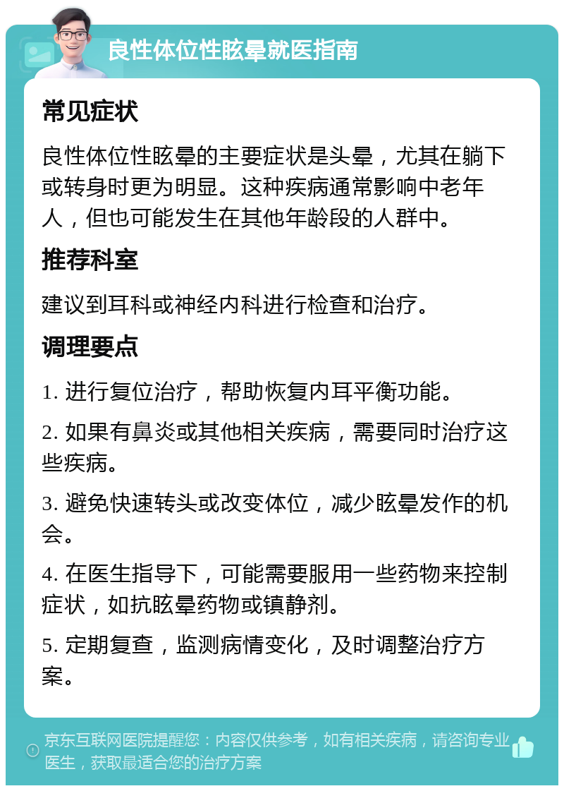 良性体位性眩晕就医指南 常见症状 良性体位性眩晕的主要症状是头晕，尤其在躺下或转身时更为明显。这种疾病通常影响中老年人，但也可能发生在其他年龄段的人群中。 推荐科室 建议到耳科或神经内科进行检查和治疗。 调理要点 1. 进行复位治疗，帮助恢复内耳平衡功能。 2. 如果有鼻炎或其他相关疾病，需要同时治疗这些疾病。 3. 避免快速转头或改变体位，减少眩晕发作的机会。 4. 在医生指导下，可能需要服用一些药物来控制症状，如抗眩晕药物或镇静剂。 5. 定期复查，监测病情变化，及时调整治疗方案。