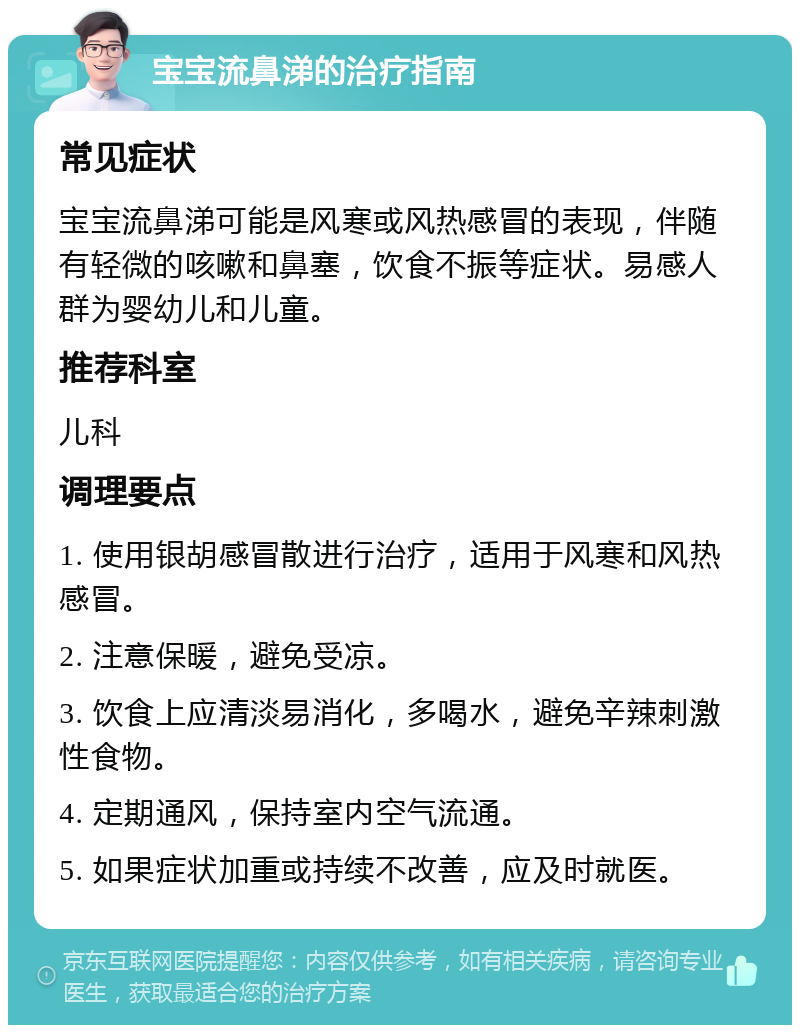 宝宝流鼻涕的治疗指南 常见症状 宝宝流鼻涕可能是风寒或风热感冒的表现，伴随有轻微的咳嗽和鼻塞，饮食不振等症状。易感人群为婴幼儿和儿童。 推荐科室 儿科 调理要点 1. 使用银胡感冒散进行治疗，适用于风寒和风热感冒。 2. 注意保暖，避免受凉。 3. 饮食上应清淡易消化，多喝水，避免辛辣刺激性食物。 4. 定期通风，保持室内空气流通。 5. 如果症状加重或持续不改善，应及时就医。