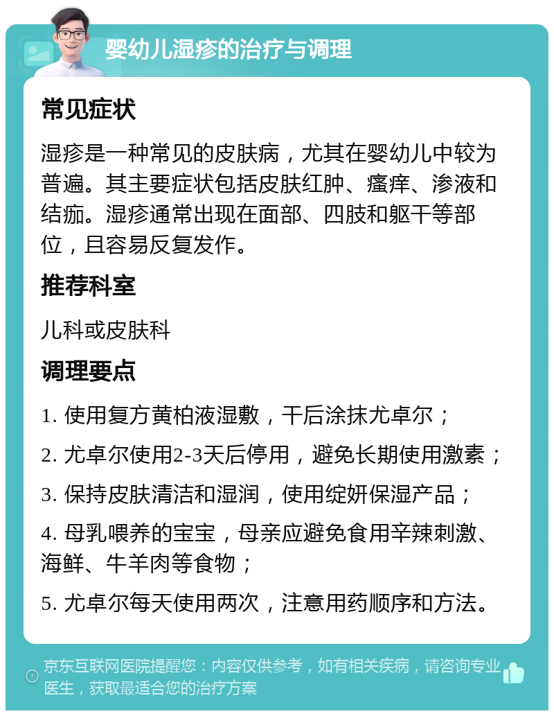 婴幼儿湿疹的治疗与调理 常见症状 湿疹是一种常见的皮肤病，尤其在婴幼儿中较为普遍。其主要症状包括皮肤红肿、瘙痒、渗液和结痂。湿疹通常出现在面部、四肢和躯干等部位，且容易反复发作。 推荐科室 儿科或皮肤科 调理要点 1. 使用复方黄柏液湿敷，干后涂抹尤卓尔； 2. 尤卓尔使用2-3天后停用，避免长期使用激素； 3. 保持皮肤清洁和湿润，使用绽妍保湿产品； 4. 母乳喂养的宝宝，母亲应避免食用辛辣刺激、海鲜、牛羊肉等食物； 5. 尤卓尔每天使用两次，注意用药顺序和方法。