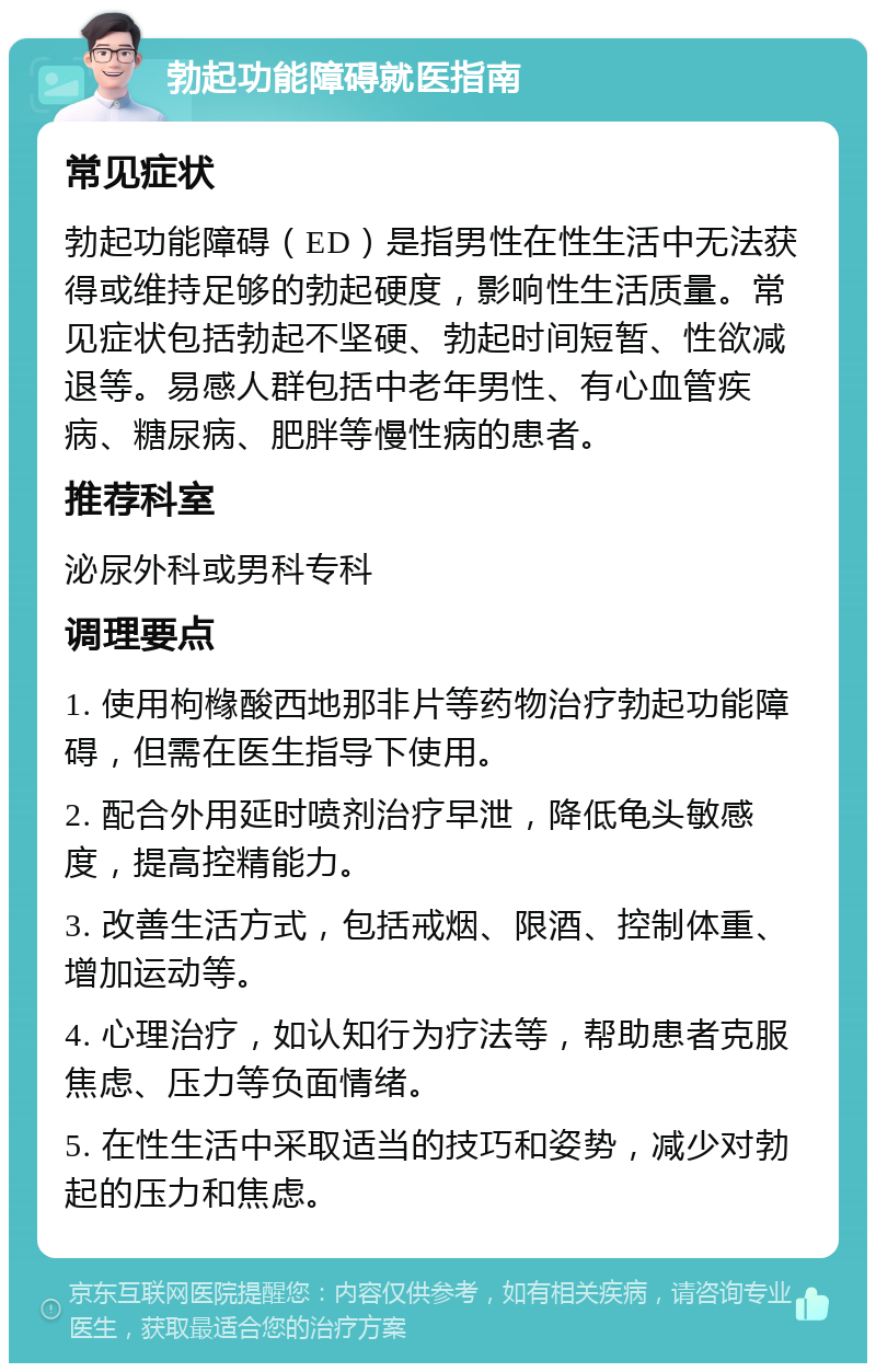 勃起功能障碍就医指南 常见症状 勃起功能障碍（ED）是指男性在性生活中无法获得或维持足够的勃起硬度，影响性生活质量。常见症状包括勃起不坚硬、勃起时间短暂、性欲减退等。易感人群包括中老年男性、有心血管疾病、糖尿病、肥胖等慢性病的患者。 推荐科室 泌尿外科或男科专科 调理要点 1. 使用枸橼酸西地那非片等药物治疗勃起功能障碍，但需在医生指导下使用。 2. 配合外用延时喷剂治疗早泄，降低龟头敏感度，提高控精能力。 3. 改善生活方式，包括戒烟、限酒、控制体重、增加运动等。 4. 心理治疗，如认知行为疗法等，帮助患者克服焦虑、压力等负面情绪。 5. 在性生活中采取适当的技巧和姿势，减少对勃起的压力和焦虑。