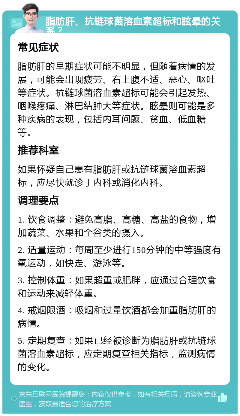 脂肪肝、抗链球菌溶血素超标和眩晕的关系？ 常见症状 脂肪肝的早期症状可能不明显，但随着病情的发展，可能会出现疲劳、右上腹不适、恶心、呕吐等症状。抗链球菌溶血素超标可能会引起发热、咽喉疼痛、淋巴结肿大等症状。眩晕则可能是多种疾病的表现，包括内耳问题、贫血、低血糖等。 推荐科室 如果怀疑自己患有脂肪肝或抗链球菌溶血素超标，应尽快就诊于内科或消化内科。 调理要点 1. 饮食调整：避免高脂、高糖、高盐的食物，增加蔬菜、水果和全谷类的摄入。 2. 适量运动：每周至少进行150分钟的中等强度有氧运动，如快走、游泳等。 3. 控制体重：如果超重或肥胖，应通过合理饮食和运动来减轻体重。 4. 戒烟限酒：吸烟和过量饮酒都会加重脂肪肝的病情。 5. 定期复查：如果已经被诊断为脂肪肝或抗链球菌溶血素超标，应定期复查相关指标，监测病情的变化。