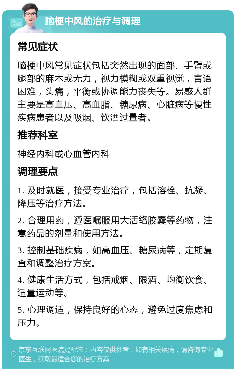 脑梗中风的治疗与调理 常见症状 脑梗中风常见症状包括突然出现的面部、手臂或腿部的麻木或无力，视力模糊或双重视觉，言语困难，头痛，平衡或协调能力丧失等。易感人群主要是高血压、高血脂、糖尿病、心脏病等慢性疾病患者以及吸烟、饮酒过量者。 推荐科室 神经内科或心血管内科 调理要点 1. 及时就医，接受专业治疗，包括溶栓、抗凝、降压等治疗方法。 2. 合理用药，遵医嘱服用大活络胶囊等药物，注意药品的剂量和使用方法。 3. 控制基础疾病，如高血压、糖尿病等，定期复查和调整治疗方案。 4. 健康生活方式，包括戒烟、限酒、均衡饮食、适量运动等。 5. 心理调适，保持良好的心态，避免过度焦虑和压力。