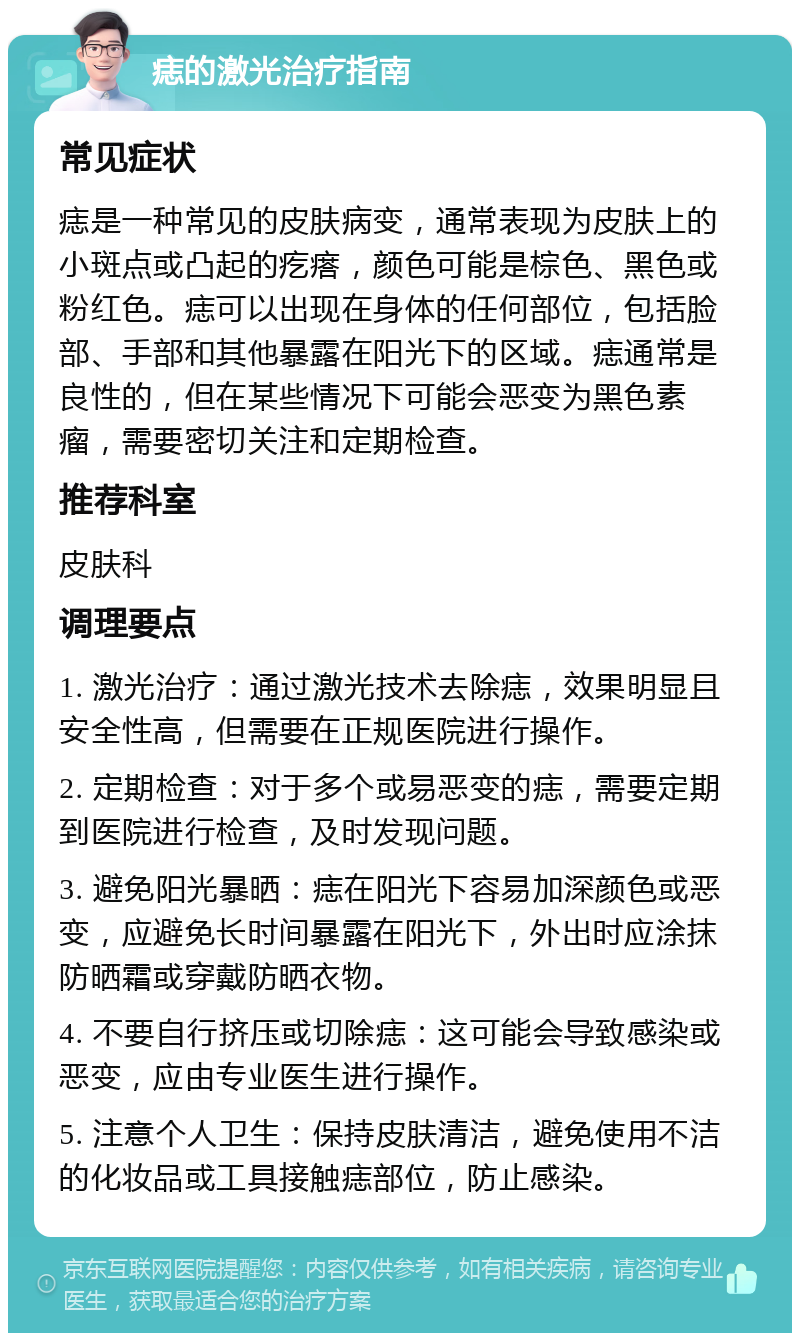 痣的激光治疗指南 常见症状 痣是一种常见的皮肤病变，通常表现为皮肤上的小斑点或凸起的疙瘩，颜色可能是棕色、黑色或粉红色。痣可以出现在身体的任何部位，包括脸部、手部和其他暴露在阳光下的区域。痣通常是良性的，但在某些情况下可能会恶变为黑色素瘤，需要密切关注和定期检查。 推荐科室 皮肤科 调理要点 1. 激光治疗：通过激光技术去除痣，效果明显且安全性高，但需要在正规医院进行操作。 2. 定期检查：对于多个或易恶变的痣，需要定期到医院进行检查，及时发现问题。 3. 避免阳光暴晒：痣在阳光下容易加深颜色或恶变，应避免长时间暴露在阳光下，外出时应涂抹防晒霜或穿戴防晒衣物。 4. 不要自行挤压或切除痣：这可能会导致感染或恶变，应由专业医生进行操作。 5. 注意个人卫生：保持皮肤清洁，避免使用不洁的化妆品或工具接触痣部位，防止感染。