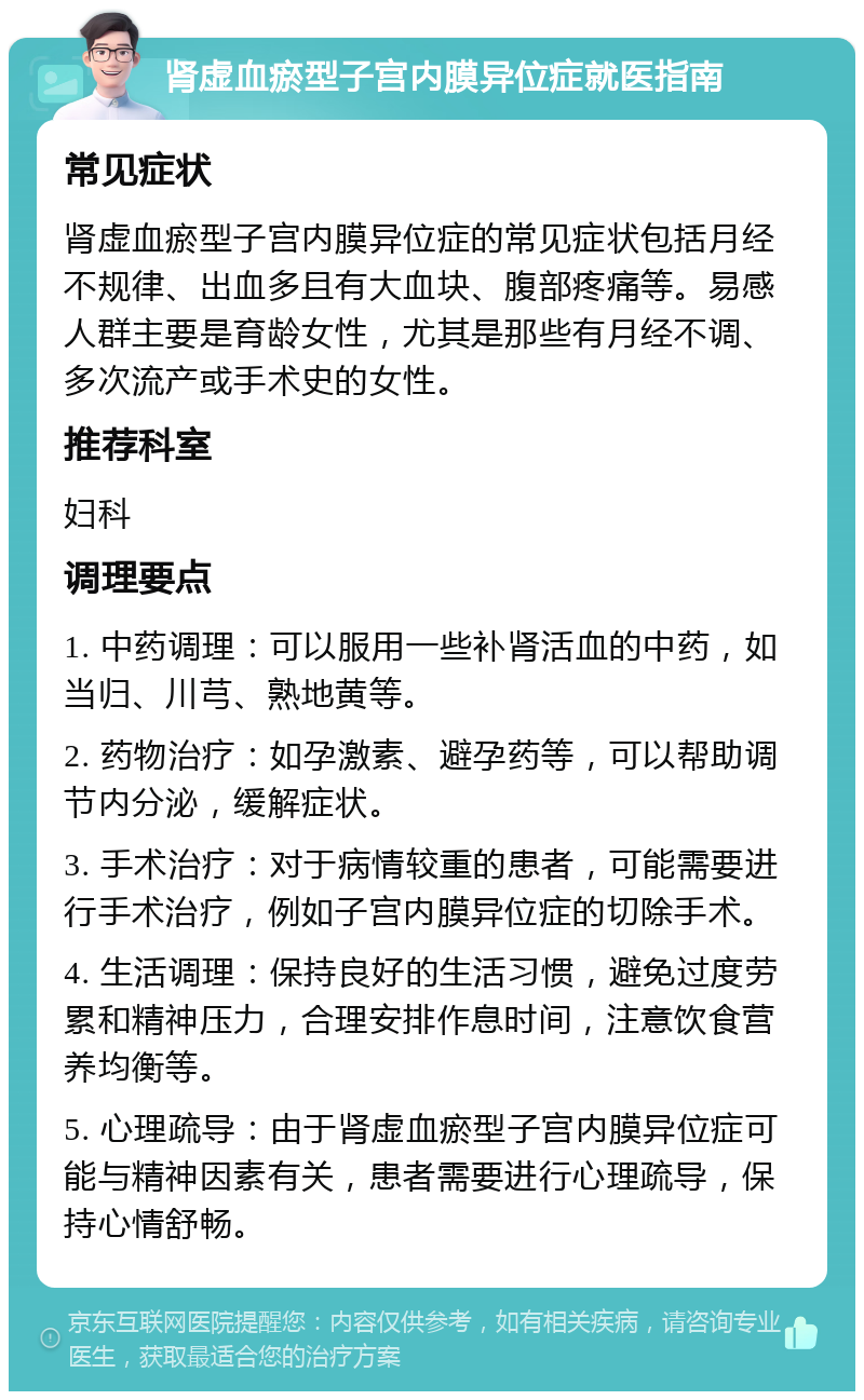 肾虚血瘀型子宫内膜异位症就医指南 常见症状 肾虚血瘀型子宫内膜异位症的常见症状包括月经不规律、出血多且有大血块、腹部疼痛等。易感人群主要是育龄女性，尤其是那些有月经不调、多次流产或手术史的女性。 推荐科室 妇科 调理要点 1. 中药调理：可以服用一些补肾活血的中药，如当归、川芎、熟地黄等。 2. 药物治疗：如孕激素、避孕药等，可以帮助调节内分泌，缓解症状。 3. 手术治疗：对于病情较重的患者，可能需要进行手术治疗，例如子宫内膜异位症的切除手术。 4. 生活调理：保持良好的生活习惯，避免过度劳累和精神压力，合理安排作息时间，注意饮食营养均衡等。 5. 心理疏导：由于肾虚血瘀型子宫内膜异位症可能与精神因素有关，患者需要进行心理疏导，保持心情舒畅。