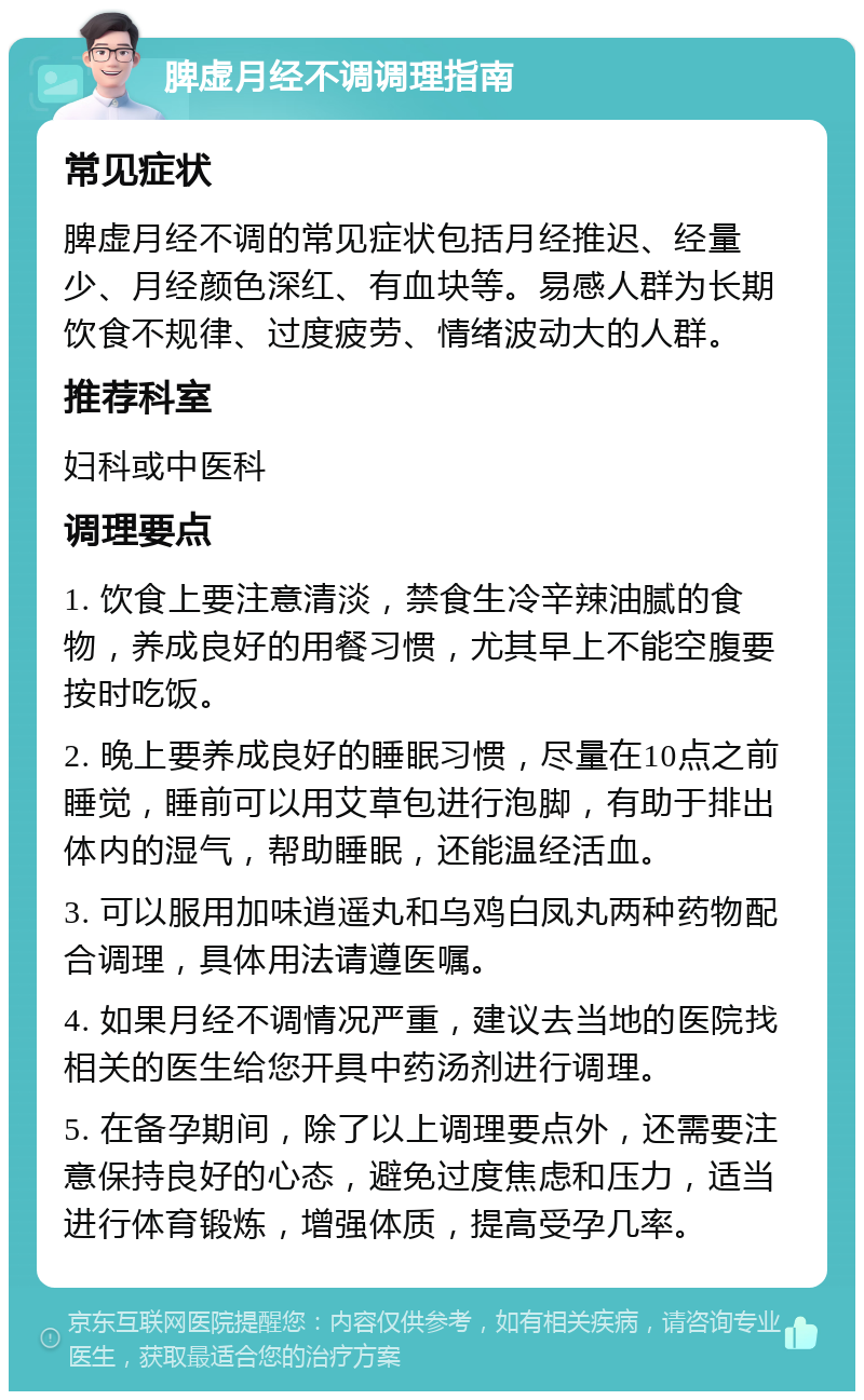 脾虚月经不调调理指南 常见症状 脾虚月经不调的常见症状包括月经推迟、经量少、月经颜色深红、有血块等。易感人群为长期饮食不规律、过度疲劳、情绪波动大的人群。 推荐科室 妇科或中医科 调理要点 1. 饮食上要注意清淡，禁食生冷辛辣油腻的食物，养成良好的用餐习惯，尤其早上不能空腹要按时吃饭。 2. 晚上要养成良好的睡眠习惯，尽量在10点之前睡觉，睡前可以用艾草包进行泡脚，有助于排出体内的湿气，帮助睡眠，还能温经活血。 3. 可以服用加味逍遥丸和乌鸡白凤丸两种药物配合调理，具体用法请遵医嘱。 4. 如果月经不调情况严重，建议去当地的医院找相关的医生给您开具中药汤剂进行调理。 5. 在备孕期间，除了以上调理要点外，还需要注意保持良好的心态，避免过度焦虑和压力，适当进行体育锻炼，增强体质，提高受孕几率。