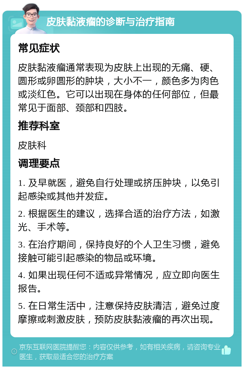 皮肤黏液瘤的诊断与治疗指南 常见症状 皮肤黏液瘤通常表现为皮肤上出现的无痛、硬、圆形或卵圆形的肿块，大小不一，颜色多为肉色或淡红色。它可以出现在身体的任何部位，但最常见于面部、颈部和四肢。 推荐科室 皮肤科 调理要点 1. 及早就医，避免自行处理或挤压肿块，以免引起感染或其他并发症。 2. 根据医生的建议，选择合适的治疗方法，如激光、手术等。 3. 在治疗期间，保持良好的个人卫生习惯，避免接触可能引起感染的物品或环境。 4. 如果出现任何不适或异常情况，应立即向医生报告。 5. 在日常生活中，注意保持皮肤清洁，避免过度摩擦或刺激皮肤，预防皮肤黏液瘤的再次出现。