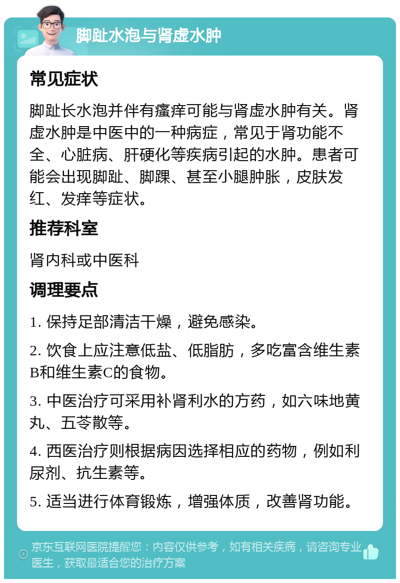 脚趾水泡与肾虚水肿 常见症状 脚趾长水泡并伴有瘙痒可能与肾虚水肿有关。肾虚水肿是中医中的一种病症，常见于肾功能不全、心脏病、肝硬化等疾病引起的水肿。患者可能会出现脚趾、脚踝、甚至小腿肿胀，皮肤发红、发痒等症状。 推荐科室 肾内科或中医科 调理要点 1. 保持足部清洁干燥，避免感染。 2. 饮食上应注意低盐、低脂肪，多吃富含维生素B和维生素C的食物。 3. 中医治疗可采用补肾利水的方药，如六味地黄丸、五苓散等。 4. 西医治疗则根据病因选择相应的药物，例如利尿剂、抗生素等。 5. 适当进行体育锻炼，增强体质，改善肾功能。