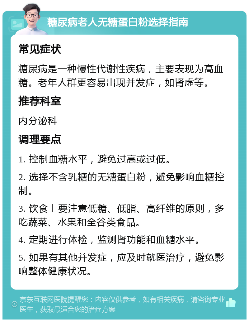 糖尿病老人无糖蛋白粉选择指南 常见症状 糖尿病是一种慢性代谢性疾病，主要表现为高血糖。老年人群更容易出现并发症，如肾虚等。 推荐科室 内分泌科 调理要点 1. 控制血糖水平，避免过高或过低。 2. 选择不含乳糖的无糖蛋白粉，避免影响血糖控制。 3. 饮食上要注意低糖、低脂、高纤维的原则，多吃蔬菜、水果和全谷类食品。 4. 定期进行体检，监测肾功能和血糖水平。 5. 如果有其他并发症，应及时就医治疗，避免影响整体健康状况。