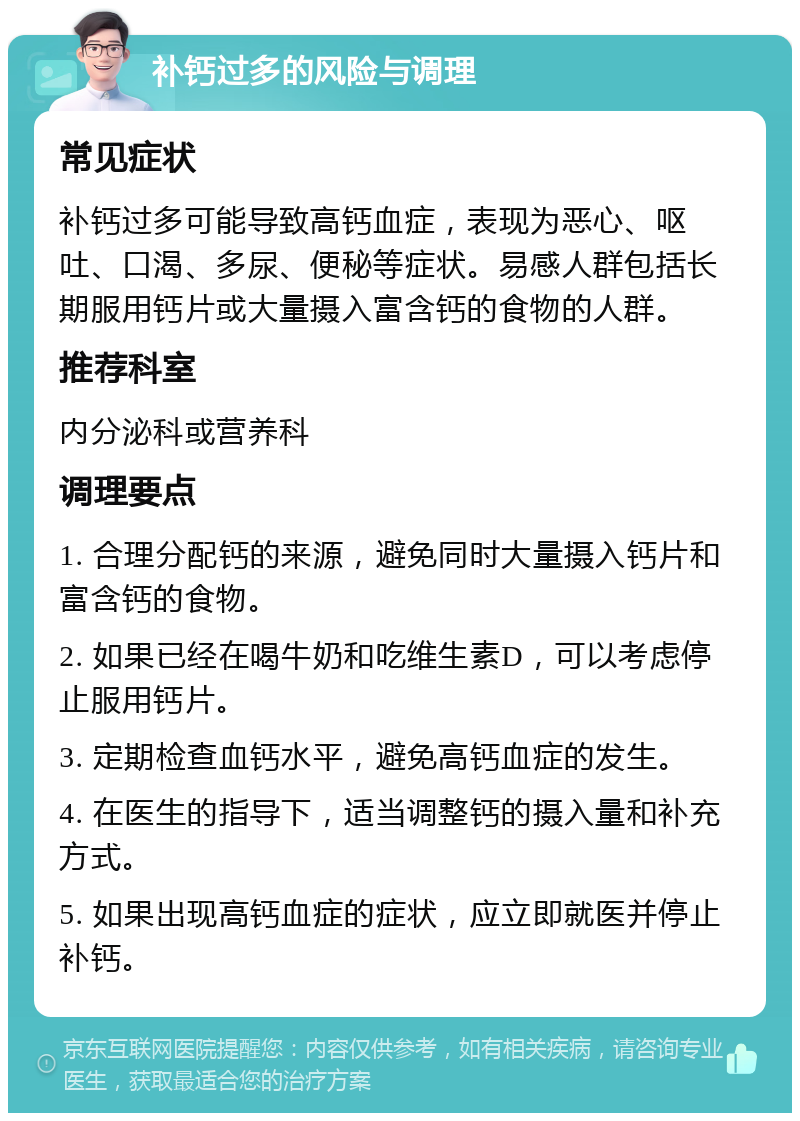 补钙过多的风险与调理 常见症状 补钙过多可能导致高钙血症，表现为恶心、呕吐、口渴、多尿、便秘等症状。易感人群包括长期服用钙片或大量摄入富含钙的食物的人群。 推荐科室 内分泌科或营养科 调理要点 1. 合理分配钙的来源，避免同时大量摄入钙片和富含钙的食物。 2. 如果已经在喝牛奶和吃维生素D，可以考虑停止服用钙片。 3. 定期检查血钙水平，避免高钙血症的发生。 4. 在医生的指导下，适当调整钙的摄入量和补充方式。 5. 如果出现高钙血症的症状，应立即就医并停止补钙。