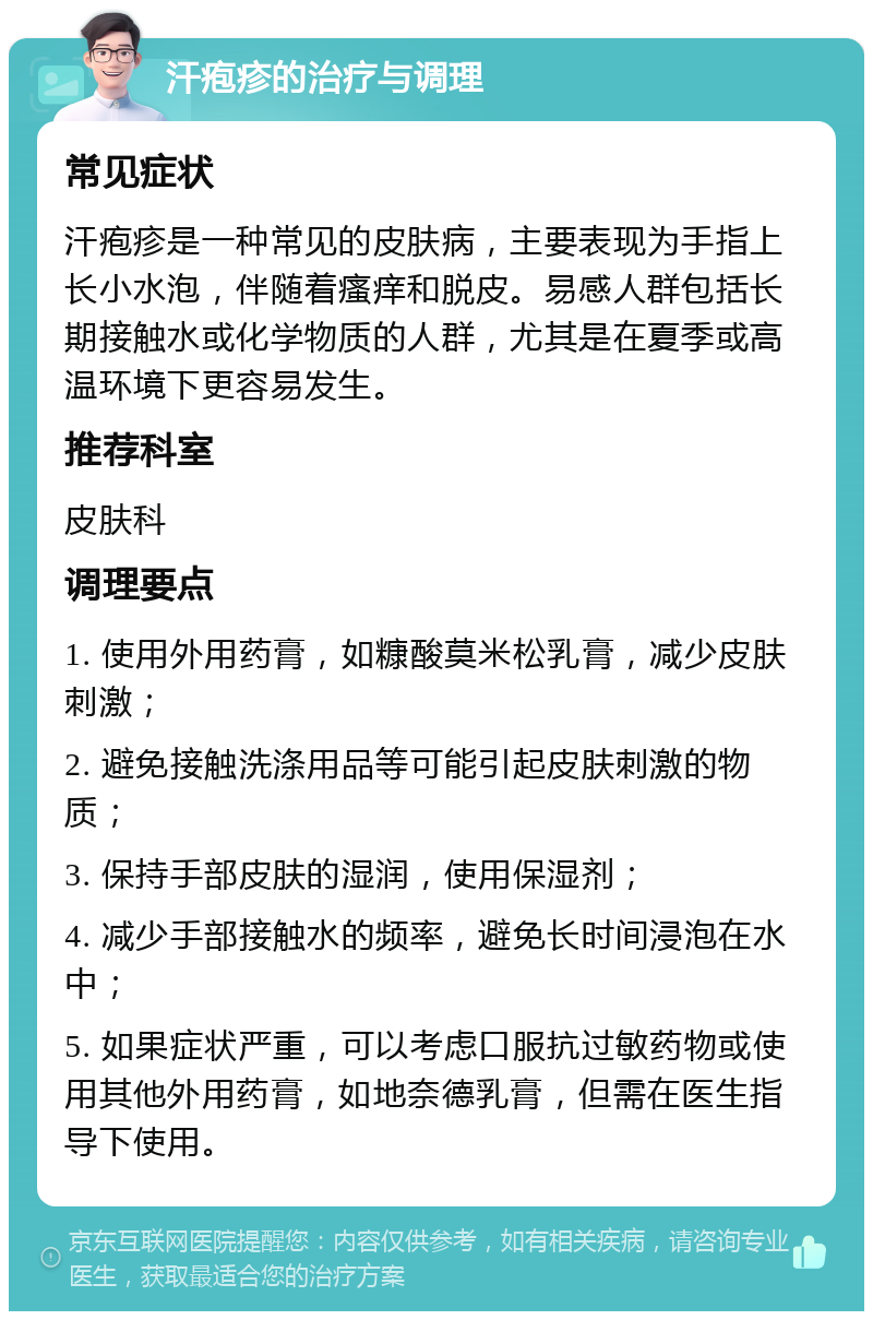 汗疱疹的治疗与调理 常见症状 汗疱疹是一种常见的皮肤病，主要表现为手指上长小水泡，伴随着瘙痒和脱皮。易感人群包括长期接触水或化学物质的人群，尤其是在夏季或高温环境下更容易发生。 推荐科室 皮肤科 调理要点 1. 使用外用药膏，如糠酸莫米松乳膏，减少皮肤刺激； 2. 避免接触洗涤用品等可能引起皮肤刺激的物质； 3. 保持手部皮肤的湿润，使用保湿剂； 4. 减少手部接触水的频率，避免长时间浸泡在水中； 5. 如果症状严重，可以考虑口服抗过敏药物或使用其他外用药膏，如地奈德乳膏，但需在医生指导下使用。