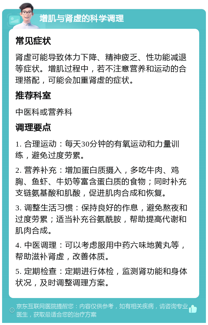 增肌与肾虚的科学调理 常见症状 肾虚可能导致体力下降、精神疲乏、性功能减退等症状。增肌过程中，若不注意营养和运动的合理搭配，可能会加重肾虚的症状。 推荐科室 中医科或营养科 调理要点 1. 合理运动：每天30分钟的有氧运动和力量训练，避免过度劳累。 2. 营养补充：增加蛋白质摄入，多吃牛肉、鸡胸、鱼虾、牛奶等富含蛋白质的食物；同时补充支链氨基酸和肌酸，促进肌肉合成和恢复。 3. 调整生活习惯：保持良好的作息，避免熬夜和过度劳累；适当补充谷氨酰胺，帮助提高代谢和肌肉合成。 4. 中医调理：可以考虑服用中药六味地黄丸等，帮助滋补肾虚，改善体质。 5. 定期检查：定期进行体检，监测肾功能和身体状况，及时调整调理方案。