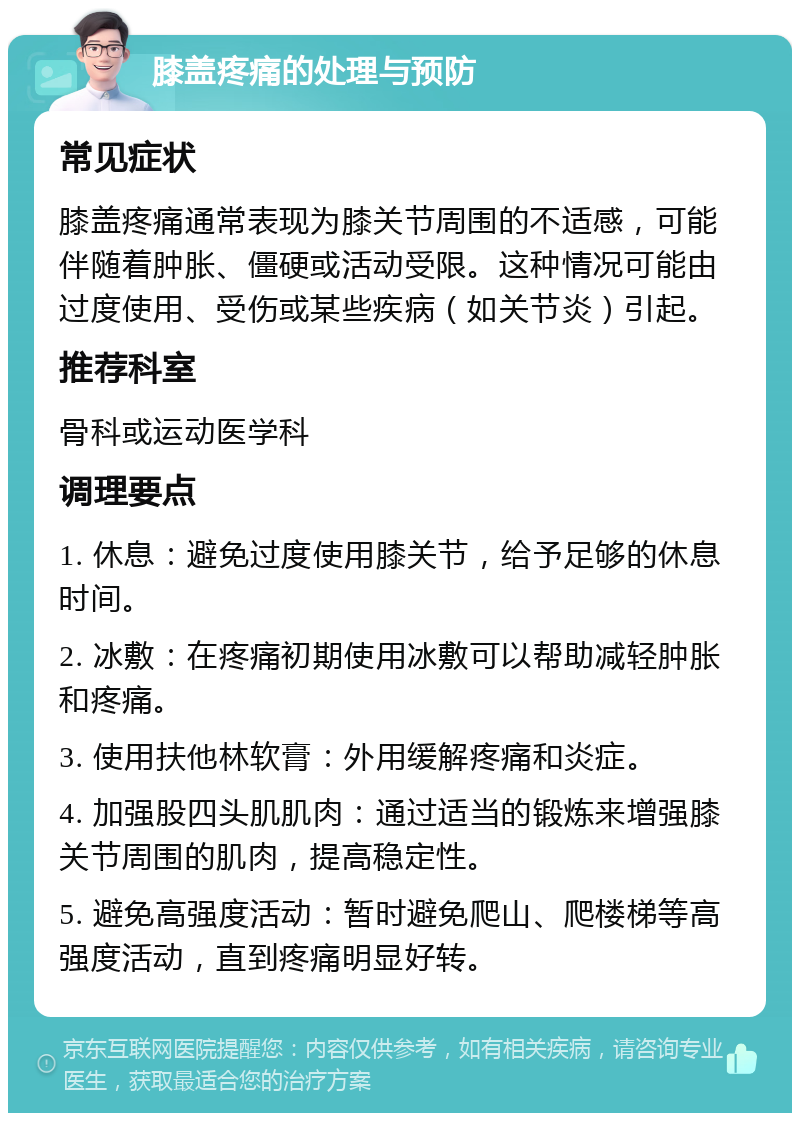 膝盖疼痛的处理与预防 常见症状 膝盖疼痛通常表现为膝关节周围的不适感，可能伴随着肿胀、僵硬或活动受限。这种情况可能由过度使用、受伤或某些疾病（如关节炎）引起。 推荐科室 骨科或运动医学科 调理要点 1. 休息：避免过度使用膝关节，给予足够的休息时间。 2. 冰敷：在疼痛初期使用冰敷可以帮助减轻肿胀和疼痛。 3. 使用扶他林软膏：外用缓解疼痛和炎症。 4. 加强股四头肌肌肉：通过适当的锻炼来增强膝关节周围的肌肉，提高稳定性。 5. 避免高强度活动：暂时避免爬山、爬楼梯等高强度活动，直到疼痛明显好转。