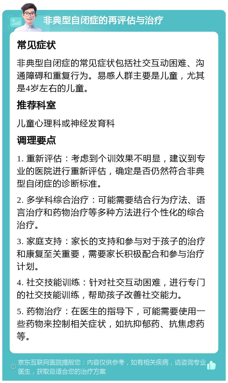 非典型自闭症的再评估与治疗 常见症状 非典型自闭症的常见症状包括社交互动困难、沟通障碍和重复行为。易感人群主要是儿童，尤其是4岁左右的儿童。 推荐科室 儿童心理科或神经发育科 调理要点 1. 重新评估：考虑到个训效果不明显，建议到专业的医院进行重新评估，确定是否仍然符合非典型自闭症的诊断标准。 2. 多学科综合治疗：可能需要结合行为疗法、语言治疗和药物治疗等多种方法进行个性化的综合治疗。 3. 家庭支持：家长的支持和参与对于孩子的治疗和康复至关重要，需要家长积极配合和参与治疗计划。 4. 社交技能训练：针对社交互动困难，进行专门的社交技能训练，帮助孩子改善社交能力。 5. 药物治疗：在医生的指导下，可能需要使用一些药物来控制相关症状，如抗抑郁药、抗焦虑药等。