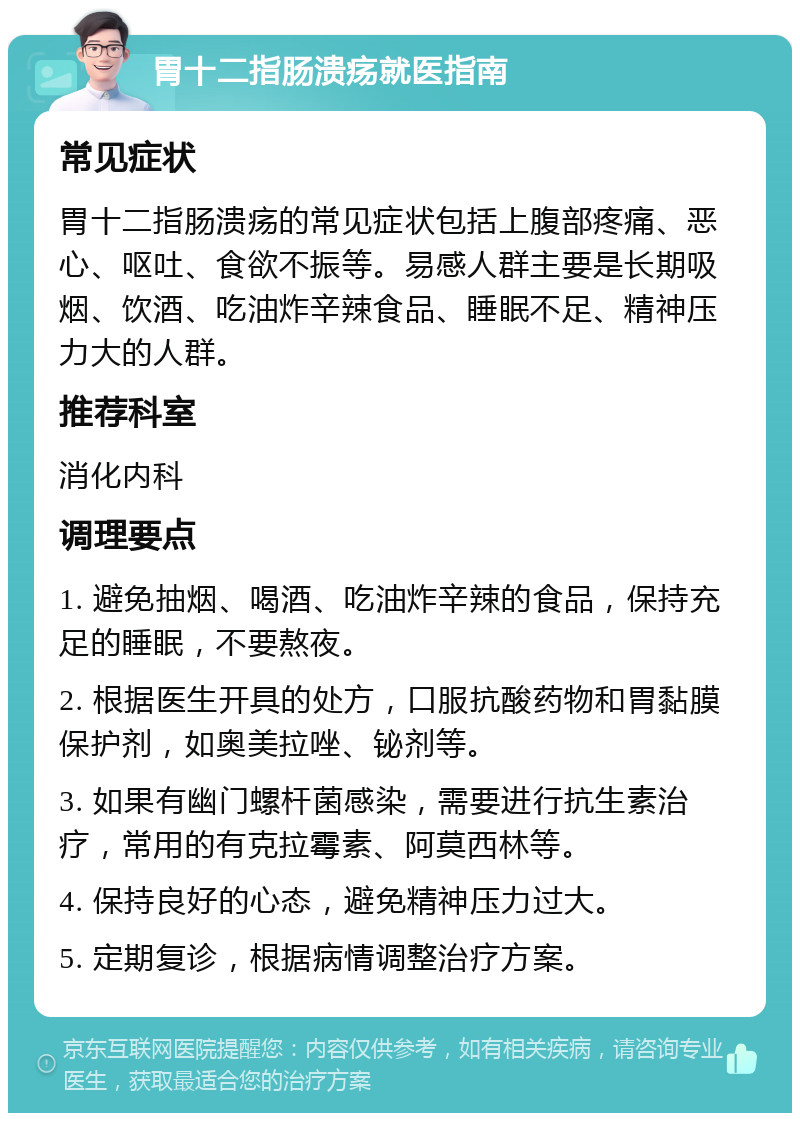 胃十二指肠溃疡就医指南 常见症状 胃十二指肠溃疡的常见症状包括上腹部疼痛、恶心、呕吐、食欲不振等。易感人群主要是长期吸烟、饮酒、吃油炸辛辣食品、睡眠不足、精神压力大的人群。 推荐科室 消化内科 调理要点 1. 避免抽烟、喝酒、吃油炸辛辣的食品，保持充足的睡眠，不要熬夜。 2. 根据医生开具的处方，口服抗酸药物和胃黏膜保护剂，如奥美拉唑、铋剂等。 3. 如果有幽门螺杆菌感染，需要进行抗生素治疗，常用的有克拉霉素、阿莫西林等。 4. 保持良好的心态，避免精神压力过大。 5. 定期复诊，根据病情调整治疗方案。