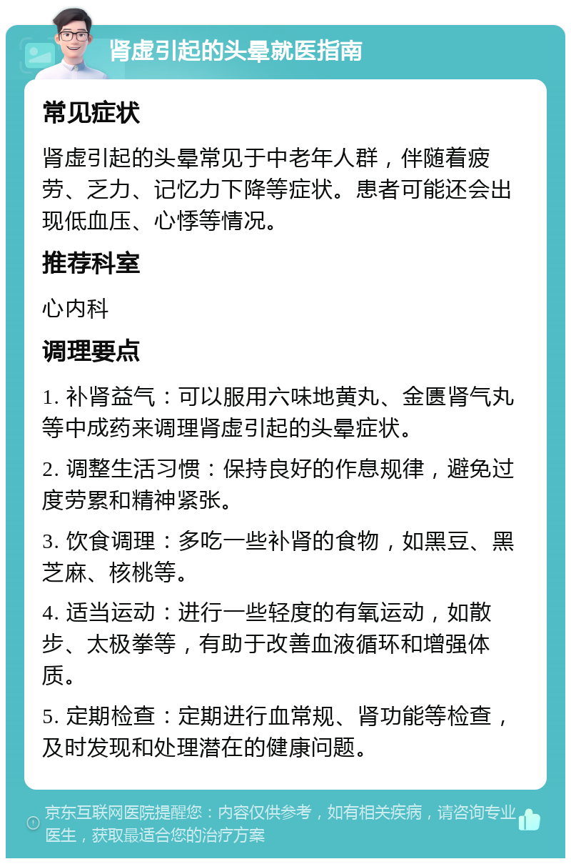 肾虚引起的头晕就医指南 常见症状 肾虚引起的头晕常见于中老年人群，伴随着疲劳、乏力、记忆力下降等症状。患者可能还会出现低血压、心悸等情况。 推荐科室 心内科 调理要点 1. 补肾益气：可以服用六味地黄丸、金匮肾气丸等中成药来调理肾虚引起的头晕症状。 2. 调整生活习惯：保持良好的作息规律，避免过度劳累和精神紧张。 3. 饮食调理：多吃一些补肾的食物，如黑豆、黑芝麻、核桃等。 4. 适当运动：进行一些轻度的有氧运动，如散步、太极拳等，有助于改善血液循环和增强体质。 5. 定期检查：定期进行血常规、肾功能等检查，及时发现和处理潜在的健康问题。