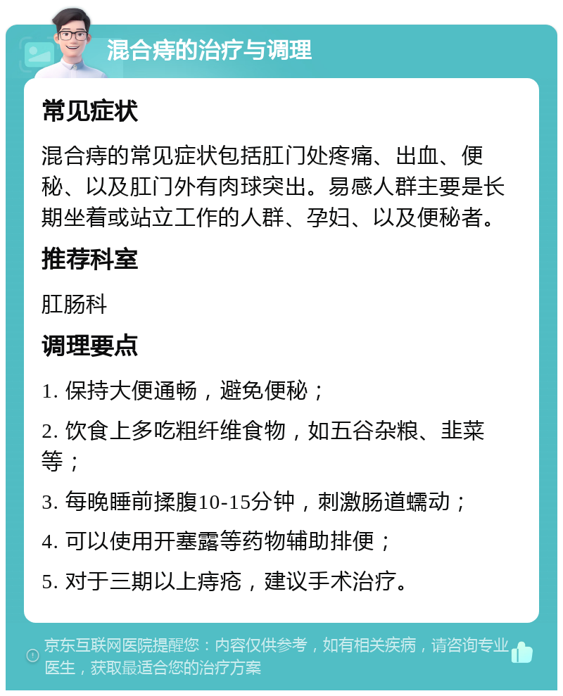 混合痔的治疗与调理 常见症状 混合痔的常见症状包括肛门处疼痛、出血、便秘、以及肛门外有肉球突出。易感人群主要是长期坐着或站立工作的人群、孕妇、以及便秘者。 推荐科室 肛肠科 调理要点 1. 保持大便通畅，避免便秘； 2. 饮食上多吃粗纤维食物，如五谷杂粮、韭菜等； 3. 每晚睡前揉腹10-15分钟，刺激肠道蠕动； 4. 可以使用开塞露等药物辅助排便； 5. 对于三期以上痔疮，建议手术治疗。