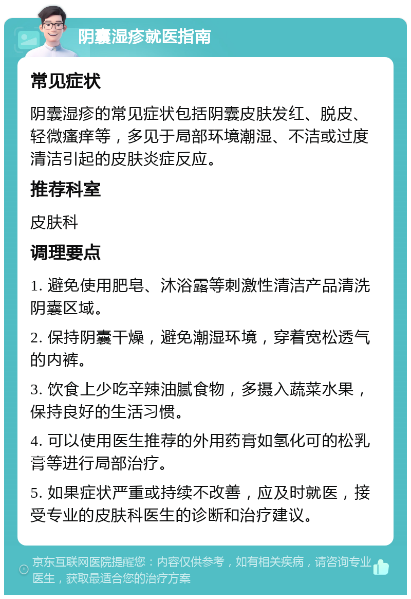 阴囊湿疹就医指南 常见症状 阴囊湿疹的常见症状包括阴囊皮肤发红、脱皮、轻微瘙痒等，多见于局部环境潮湿、不洁或过度清洁引起的皮肤炎症反应。 推荐科室 皮肤科 调理要点 1. 避免使用肥皂、沐浴露等刺激性清洁产品清洗阴囊区域。 2. 保持阴囊干燥，避免潮湿环境，穿着宽松透气的内裤。 3. 饮食上少吃辛辣油腻食物，多摄入蔬菜水果，保持良好的生活习惯。 4. 可以使用医生推荐的外用药膏如氢化可的松乳膏等进行局部治疗。 5. 如果症状严重或持续不改善，应及时就医，接受专业的皮肤科医生的诊断和治疗建议。