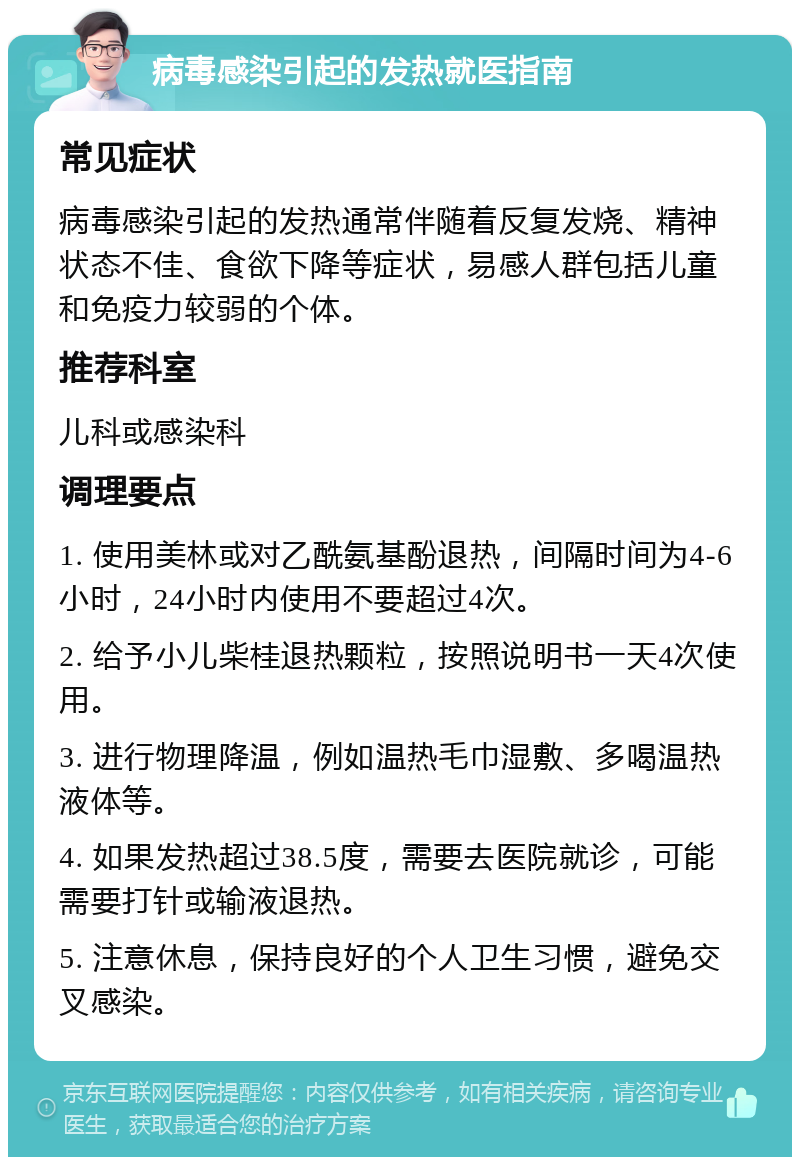 病毒感染引起的发热就医指南 常见症状 病毒感染引起的发热通常伴随着反复发烧、精神状态不佳、食欲下降等症状，易感人群包括儿童和免疫力较弱的个体。 推荐科室 儿科或感染科 调理要点 1. 使用美林或对乙酰氨基酚退热，间隔时间为4-6小时，24小时内使用不要超过4次。 2. 给予小儿柴桂退热颗粒，按照说明书一天4次使用。 3. 进行物理降温，例如温热毛巾湿敷、多喝温热液体等。 4. 如果发热超过38.5度，需要去医院就诊，可能需要打针或输液退热。 5. 注意休息，保持良好的个人卫生习惯，避免交叉感染。