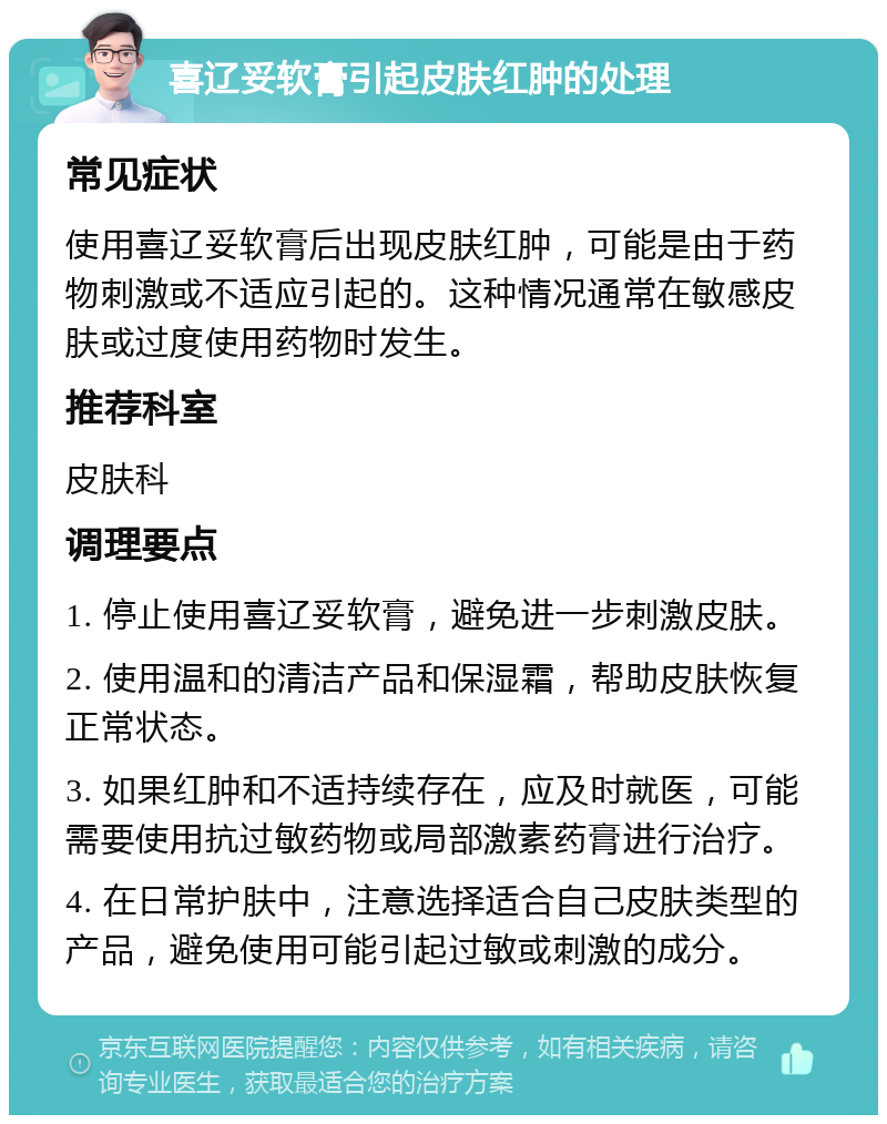 喜辽妥软膏引起皮肤红肿的处理 常见症状 使用喜辽妥软膏后出现皮肤红肿，可能是由于药物刺激或不适应引起的。这种情况通常在敏感皮肤或过度使用药物时发生。 推荐科室 皮肤科 调理要点 1. 停止使用喜辽妥软膏，避免进一步刺激皮肤。 2. 使用温和的清洁产品和保湿霜，帮助皮肤恢复正常状态。 3. 如果红肿和不适持续存在，应及时就医，可能需要使用抗过敏药物或局部激素药膏进行治疗。 4. 在日常护肤中，注意选择适合自己皮肤类型的产品，避免使用可能引起过敏或刺激的成分。