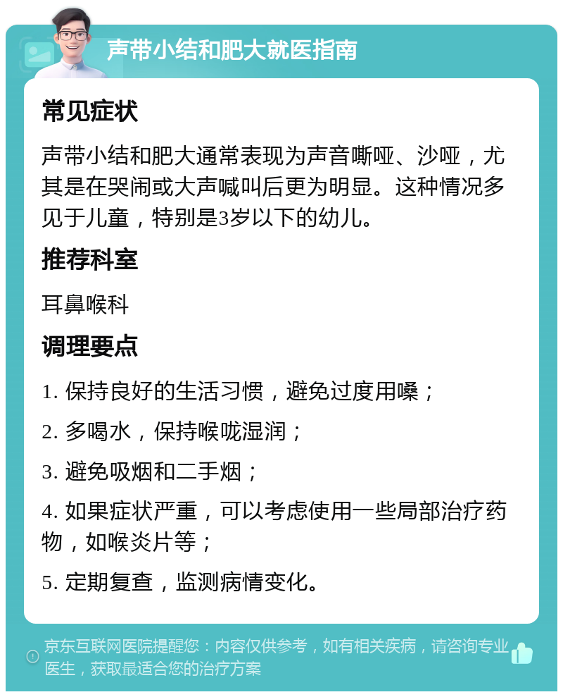 声带小结和肥大就医指南 常见症状 声带小结和肥大通常表现为声音嘶哑、沙哑，尤其是在哭闹或大声喊叫后更为明显。这种情况多见于儿童，特别是3岁以下的幼儿。 推荐科室 耳鼻喉科 调理要点 1. 保持良好的生活习惯，避免过度用嗓； 2. 多喝水，保持喉咙湿润； 3. 避免吸烟和二手烟； 4. 如果症状严重，可以考虑使用一些局部治疗药物，如喉炎片等； 5. 定期复查，监测病情变化。