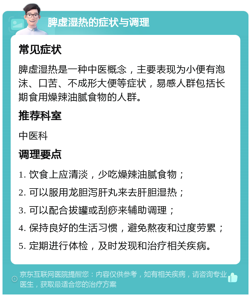 脾虚湿热的症状与调理 常见症状 脾虚湿热是一种中医概念，主要表现为小便有泡沫、口苦、不成形大便等症状，易感人群包括长期食用燥辣油腻食物的人群。 推荐科室 中医科 调理要点 1. 饮食上应清淡，少吃燥辣油腻食物； 2. 可以服用龙胆泻肝丸来去肝胆湿热； 3. 可以配合拔罐或刮痧来辅助调理； 4. 保持良好的生活习惯，避免熬夜和过度劳累； 5. 定期进行体检，及时发现和治疗相关疾病。