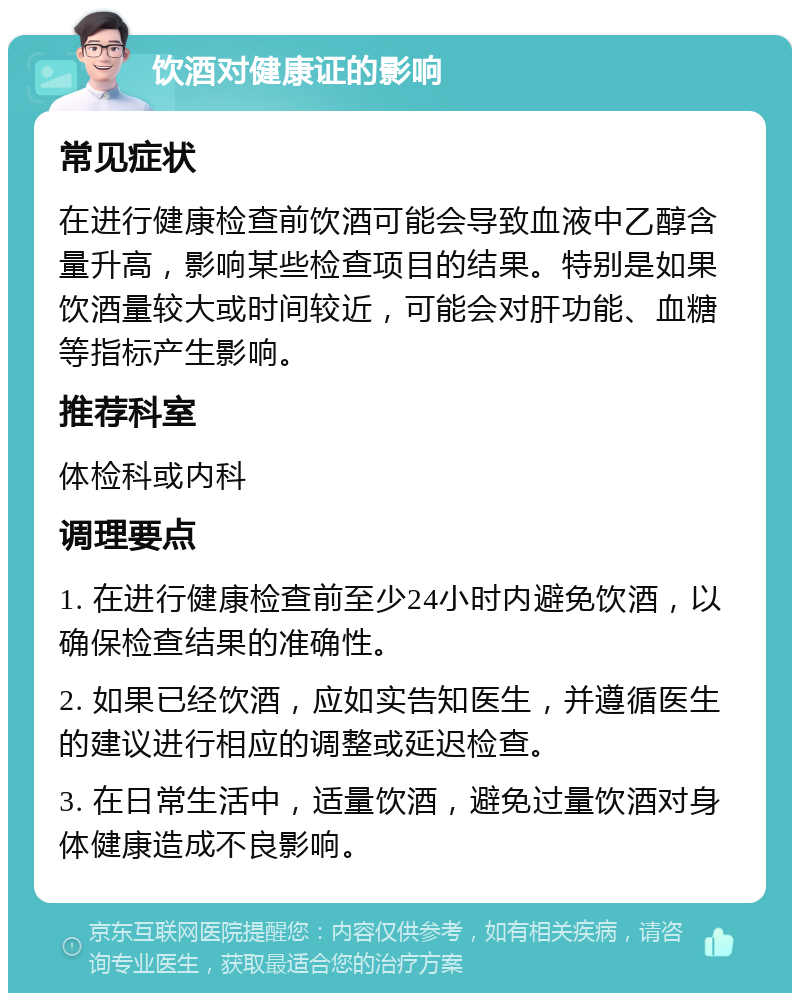 饮酒对健康证的影响 常见症状 在进行健康检查前饮酒可能会导致血液中乙醇含量升高，影响某些检查项目的结果。特别是如果饮酒量较大或时间较近，可能会对肝功能、血糖等指标产生影响。 推荐科室 体检科或内科 调理要点 1. 在进行健康检查前至少24小时内避免饮酒，以确保检查结果的准确性。 2. 如果已经饮酒，应如实告知医生，并遵循医生的建议进行相应的调整或延迟检查。 3. 在日常生活中，适量饮酒，避免过量饮酒对身体健康造成不良影响。