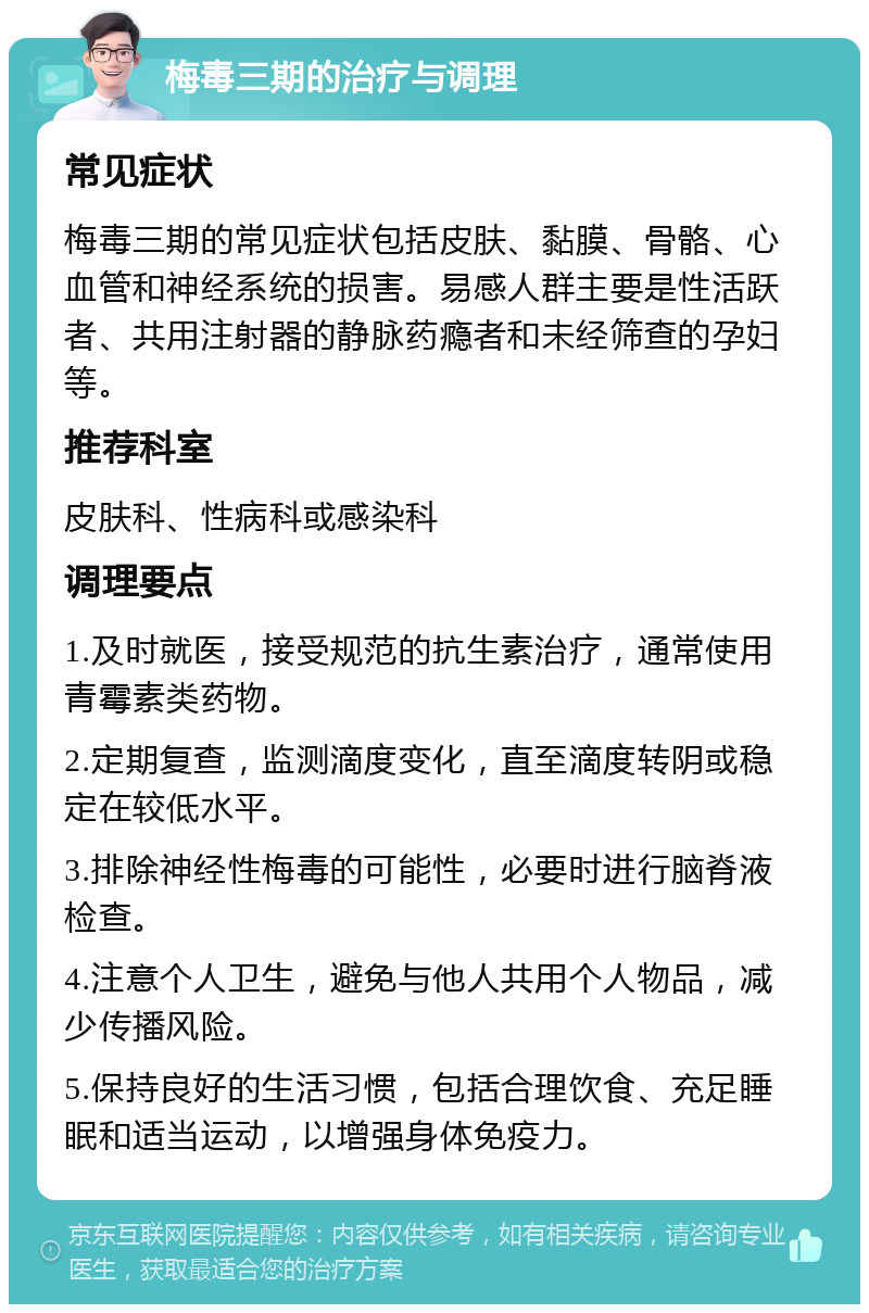 梅毒三期的治疗与调理 常见症状 梅毒三期的常见症状包括皮肤、黏膜、骨骼、心血管和神经系统的损害。易感人群主要是性活跃者、共用注射器的静脉药瘾者和未经筛查的孕妇等。 推荐科室 皮肤科、性病科或感染科 调理要点 1.及时就医，接受规范的抗生素治疗，通常使用青霉素类药物。 2.定期复查，监测滴度变化，直至滴度转阴或稳定在较低水平。 3.排除神经性梅毒的可能性，必要时进行脑脊液检查。 4.注意个人卫生，避免与他人共用个人物品，减少传播风险。 5.保持良好的生活习惯，包括合理饮食、充足睡眠和适当运动，以增强身体免疫力。