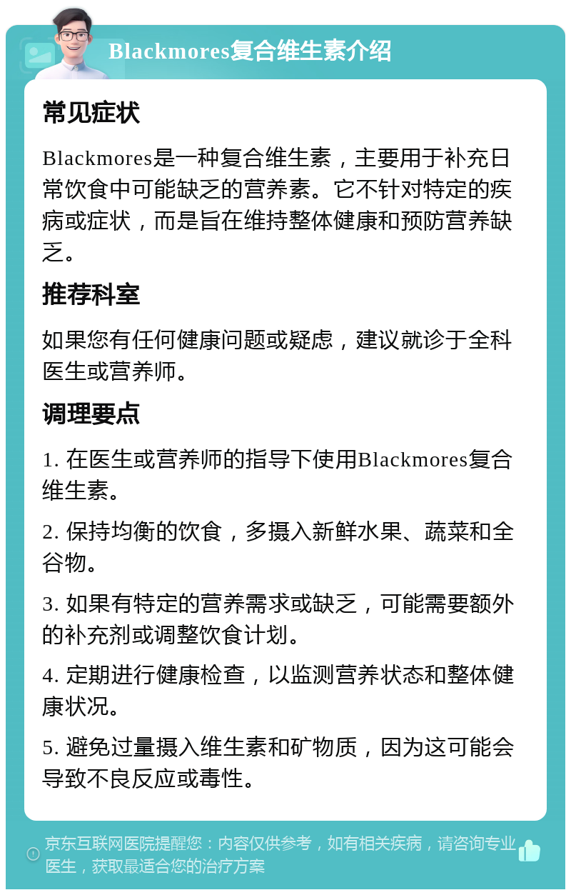 Blackmores复合维生素介绍 常见症状 Blackmores是一种复合维生素，主要用于补充日常饮食中可能缺乏的营养素。它不针对特定的疾病或症状，而是旨在维持整体健康和预防营养缺乏。 推荐科室 如果您有任何健康问题或疑虑，建议就诊于全科医生或营养师。 调理要点 1. 在医生或营养师的指导下使用Blackmores复合维生素。 2. 保持均衡的饮食，多摄入新鲜水果、蔬菜和全谷物。 3. 如果有特定的营养需求或缺乏，可能需要额外的补充剂或调整饮食计划。 4. 定期进行健康检查，以监测营养状态和整体健康状况。 5. 避免过量摄入维生素和矿物质，因为这可能会导致不良反应或毒性。