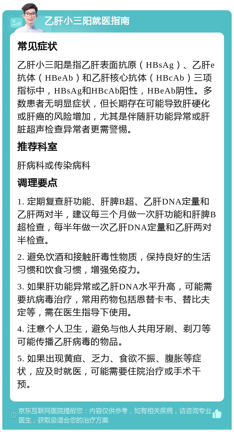 乙肝小三阳就医指南 常见症状 乙肝小三阳是指乙肝表面抗原（HBsAg）、乙肝e抗体（HBeAb）和乙肝核心抗体（HBcAb）三项指标中，HBsAg和HBcAb阳性，HBeAb阴性。多数患者无明显症状，但长期存在可能导致肝硬化或肝癌的风险增加，尤其是伴随肝功能异常或肝脏超声检查异常者更需警惕。 推荐科室 肝病科或传染病科 调理要点 1. 定期复查肝功能、肝脾B超、乙肝DNA定量和乙肝两对半，建议每三个月做一次肝功能和肝脾B超检查，每半年做一次乙肝DNA定量和乙肝两对半检查。 2. 避免饮酒和接触肝毒性物质，保持良好的生活习惯和饮食习惯，增强免疫力。 3. 如果肝功能异常或乙肝DNA水平升高，可能需要抗病毒治疗，常用药物包括恩替卡韦、替比夫定等，需在医生指导下使用。 4. 注意个人卫生，避免与他人共用牙刷、剃刀等可能传播乙肝病毒的物品。 5. 如果出现黄疸、乏力、食欲不振、腹胀等症状，应及时就医，可能需要住院治疗或手术干预。