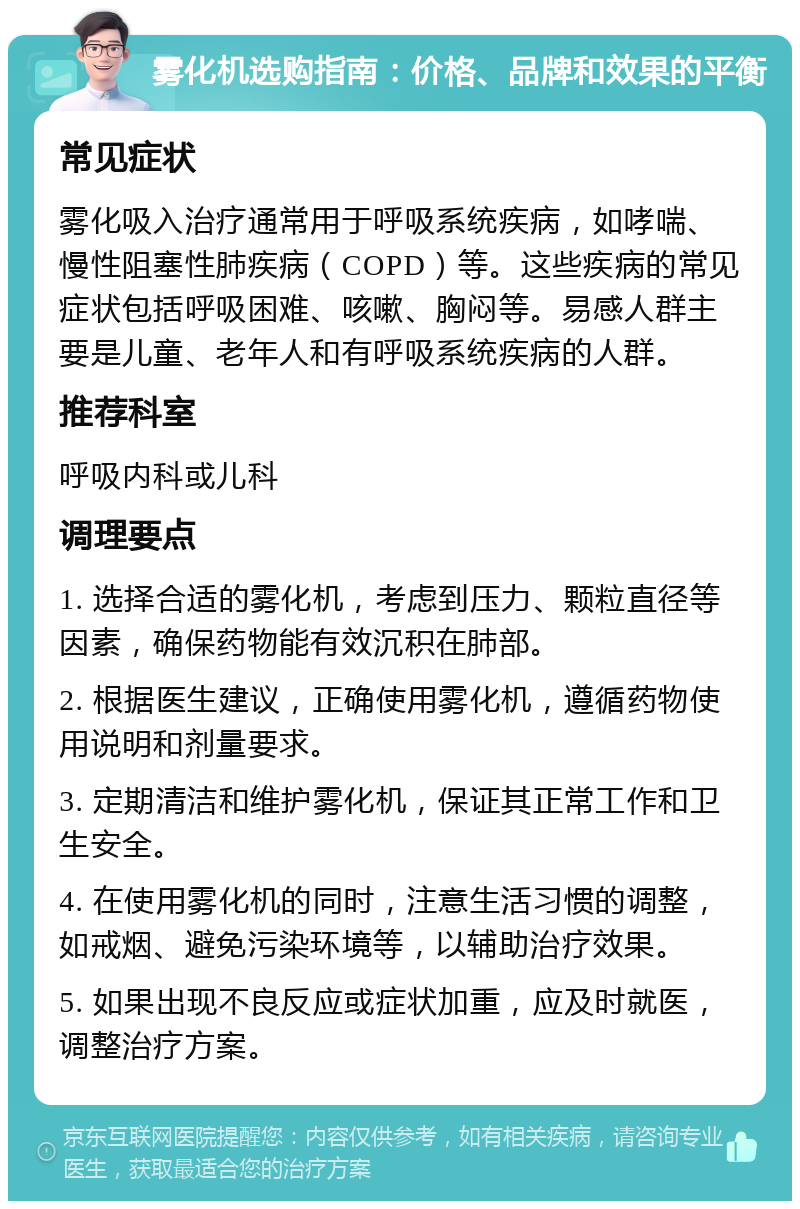 雾化机选购指南：价格、品牌和效果的平衡 常见症状 雾化吸入治疗通常用于呼吸系统疾病，如哮喘、慢性阻塞性肺疾病（COPD）等。这些疾病的常见症状包括呼吸困难、咳嗽、胸闷等。易感人群主要是儿童、老年人和有呼吸系统疾病的人群。 推荐科室 呼吸内科或儿科 调理要点 1. 选择合适的雾化机，考虑到压力、颗粒直径等因素，确保药物能有效沉积在肺部。 2. 根据医生建议，正确使用雾化机，遵循药物使用说明和剂量要求。 3. 定期清洁和维护雾化机，保证其正常工作和卫生安全。 4. 在使用雾化机的同时，注意生活习惯的调整，如戒烟、避免污染环境等，以辅助治疗效果。 5. 如果出现不良反应或症状加重，应及时就医，调整治疗方案。