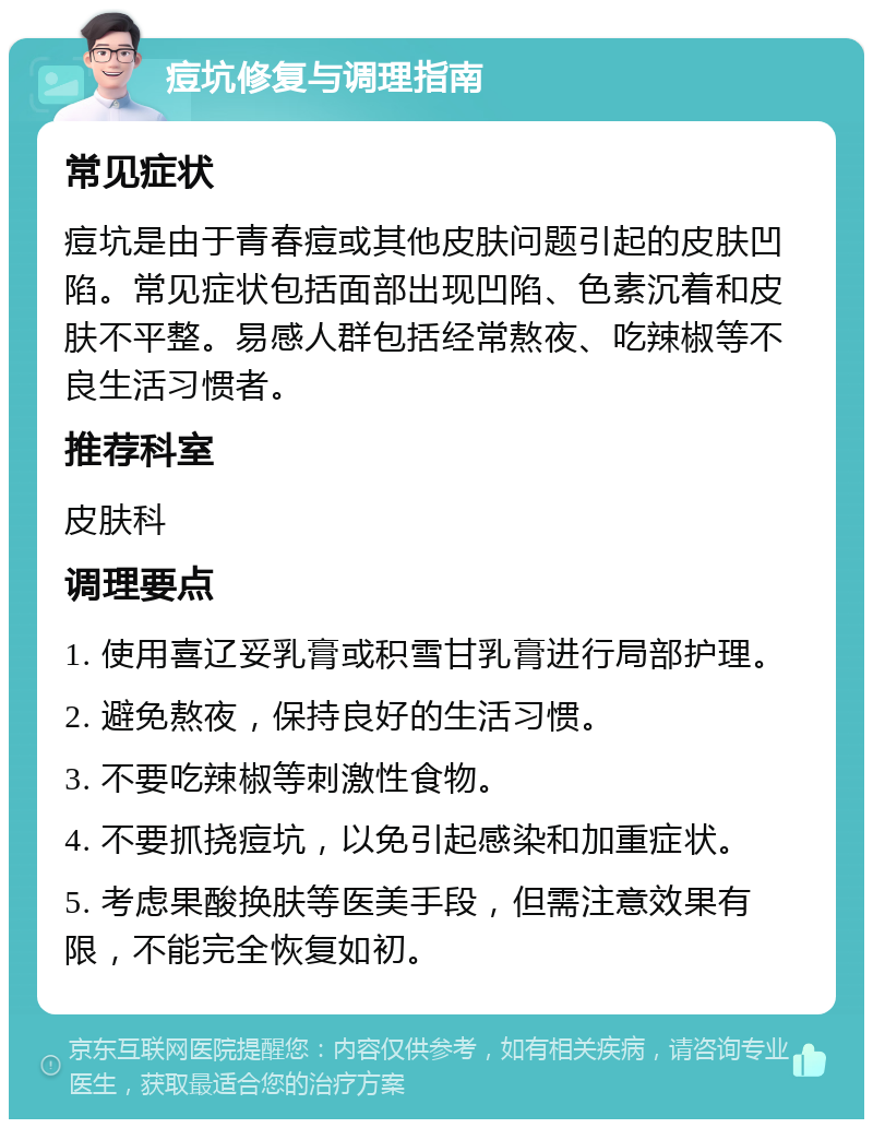 痘坑修复与调理指南 常见症状 痘坑是由于青春痘或其他皮肤问题引起的皮肤凹陷。常见症状包括面部出现凹陷、色素沉着和皮肤不平整。易感人群包括经常熬夜、吃辣椒等不良生活习惯者。 推荐科室 皮肤科 调理要点 1. 使用喜辽妥乳膏或积雪甘乳膏进行局部护理。 2. 避免熬夜，保持良好的生活习惯。 3. 不要吃辣椒等刺激性食物。 4. 不要抓挠痘坑，以免引起感染和加重症状。 5. 考虑果酸换肤等医美手段，但需注意效果有限，不能完全恢复如初。