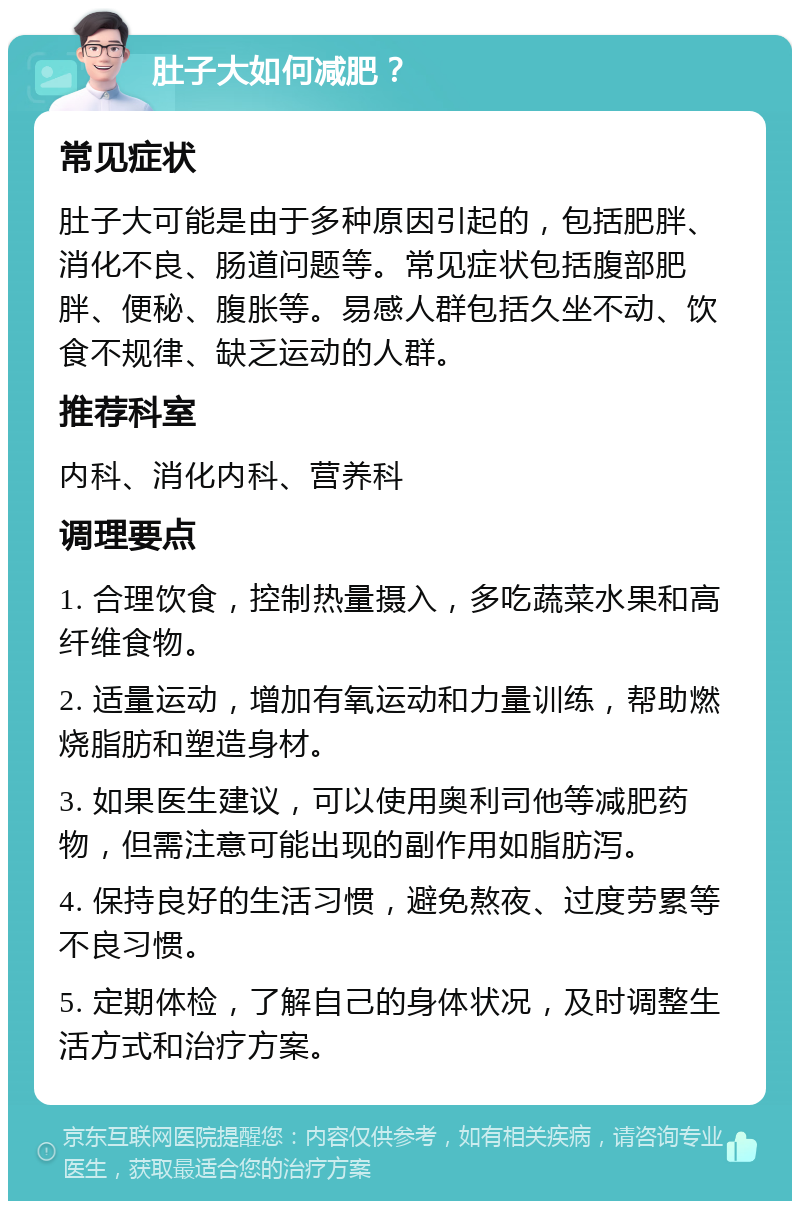 肚子大如何减肥？ 常见症状 肚子大可能是由于多种原因引起的，包括肥胖、消化不良、肠道问题等。常见症状包括腹部肥胖、便秘、腹胀等。易感人群包括久坐不动、饮食不规律、缺乏运动的人群。 推荐科室 内科、消化内科、营养科 调理要点 1. 合理饮食，控制热量摄入，多吃蔬菜水果和高纤维食物。 2. 适量运动，增加有氧运动和力量训练，帮助燃烧脂肪和塑造身材。 3. 如果医生建议，可以使用奥利司他等减肥药物，但需注意可能出现的副作用如脂肪泻。 4. 保持良好的生活习惯，避免熬夜、过度劳累等不良习惯。 5. 定期体检，了解自己的身体状况，及时调整生活方式和治疗方案。