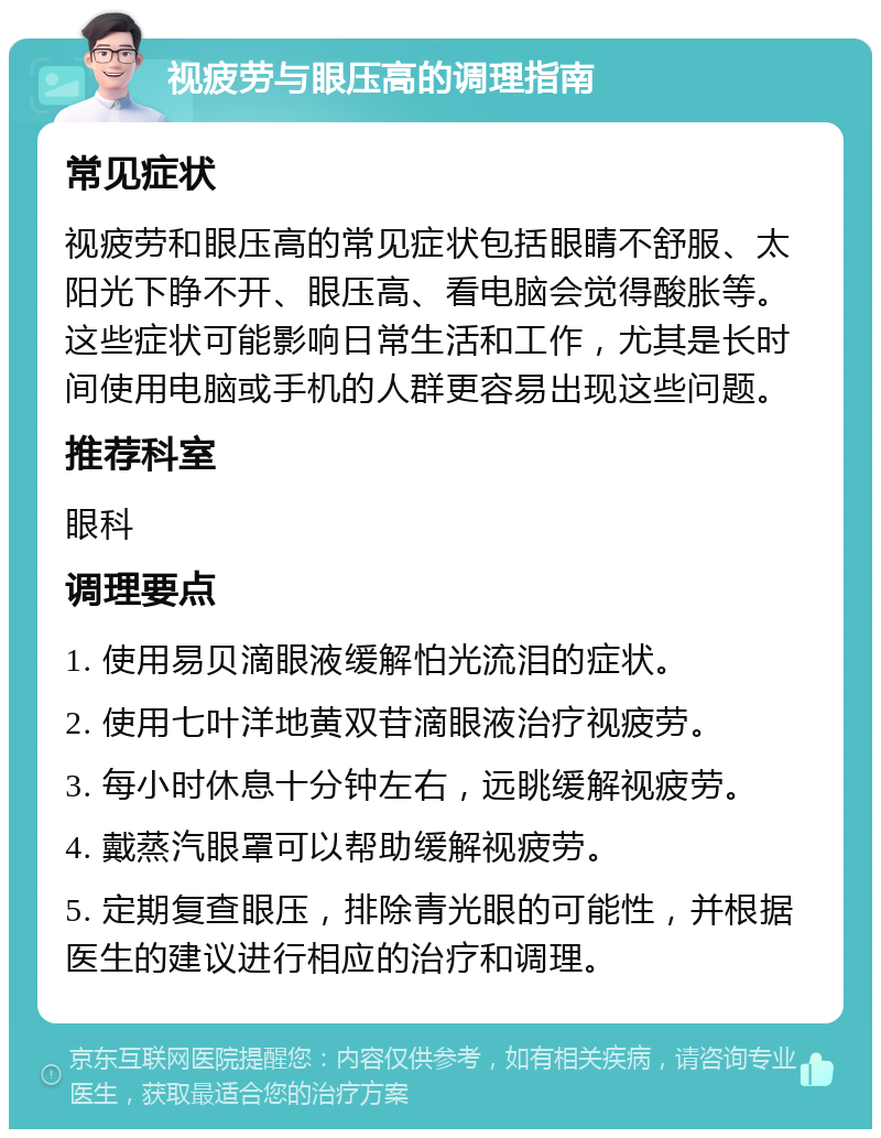 视疲劳与眼压高的调理指南 常见症状 视疲劳和眼压高的常见症状包括眼睛不舒服、太阳光下睁不开、眼压高、看电脑会觉得酸胀等。这些症状可能影响日常生活和工作，尤其是长时间使用电脑或手机的人群更容易出现这些问题。 推荐科室 眼科 调理要点 1. 使用易贝滴眼液缓解怕光流泪的症状。 2. 使用七叶洋地黄双苷滴眼液治疗视疲劳。 3. 每小时休息十分钟左右，远眺缓解视疲劳。 4. 戴蒸汽眼罩可以帮助缓解视疲劳。 5. 定期复查眼压，排除青光眼的可能性，并根据医生的建议进行相应的治疗和调理。