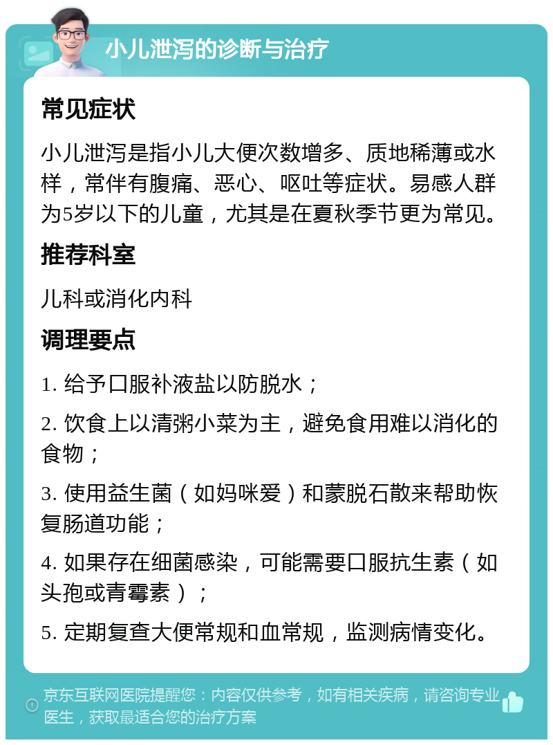 小儿泄泻的诊断与治疗 常见症状 小儿泄泻是指小儿大便次数增多、质地稀薄或水样，常伴有腹痛、恶心、呕吐等症状。易感人群为5岁以下的儿童，尤其是在夏秋季节更为常见。 推荐科室 儿科或消化内科 调理要点 1. 给予口服补液盐以防脱水； 2. 饮食上以清粥小菜为主，避免食用难以消化的食物； 3. 使用益生菌（如妈咪爱）和蒙脱石散来帮助恢复肠道功能； 4. 如果存在细菌感染，可能需要口服抗生素（如头孢或青霉素）； 5. 定期复查大便常规和血常规，监测病情变化。