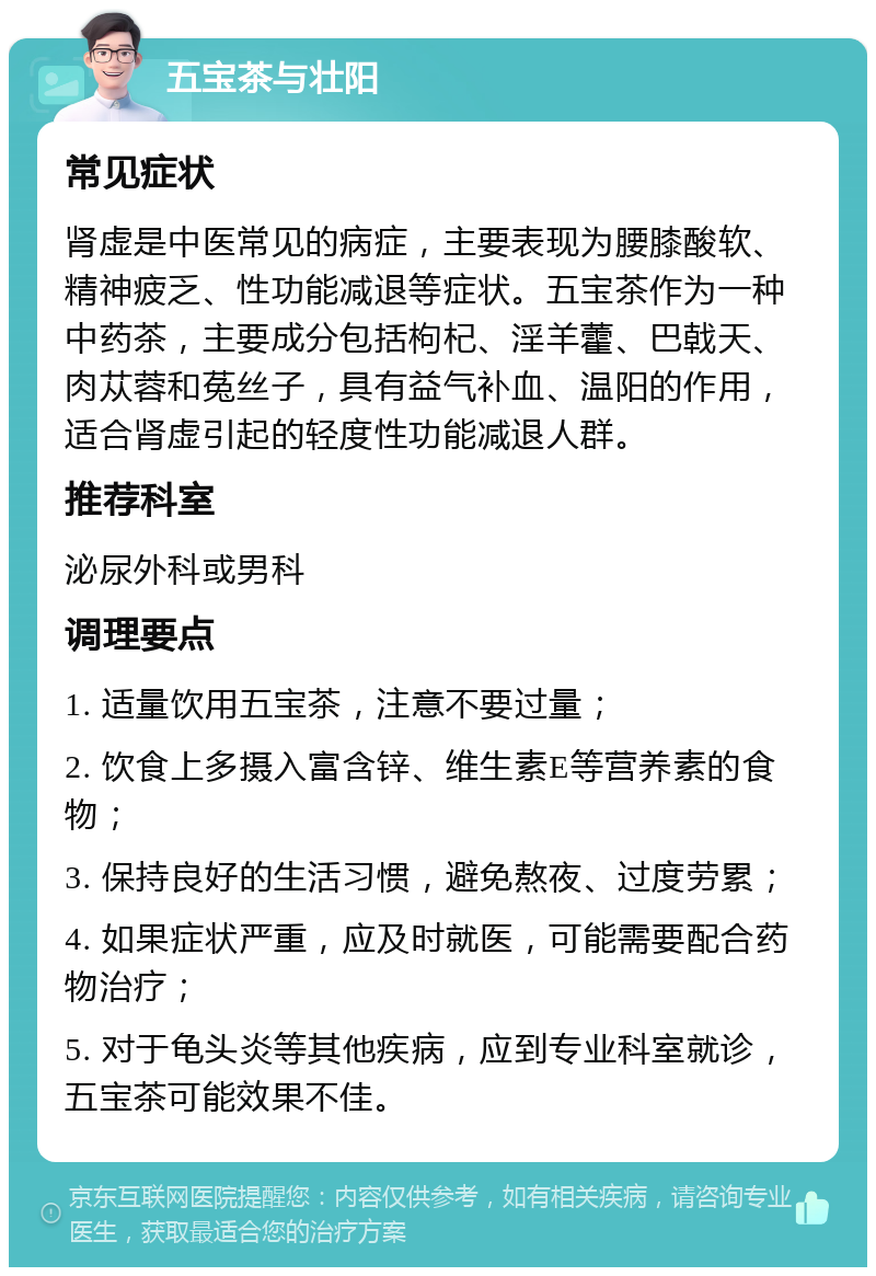 五宝茶与壮阳 常见症状 肾虚是中医常见的病症，主要表现为腰膝酸软、精神疲乏、性功能减退等症状。五宝茶作为一种中药茶，主要成分包括枸杞、淫羊藿、巴戟天、肉苁蓉和菟丝子，具有益气补血、温阳的作用，适合肾虚引起的轻度性功能减退人群。 推荐科室 泌尿外科或男科 调理要点 1. 适量饮用五宝茶，注意不要过量； 2. 饮食上多摄入富含锌、维生素E等营养素的食物； 3. 保持良好的生活习惯，避免熬夜、过度劳累； 4. 如果症状严重，应及时就医，可能需要配合药物治疗； 5. 对于龟头炎等其他疾病，应到专业科室就诊，五宝茶可能效果不佳。