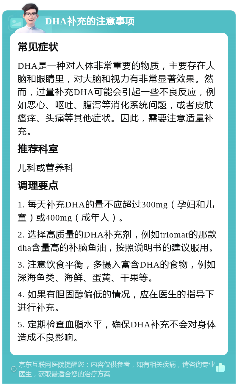 DHA补充的注意事项 常见症状 DHA是一种对人体非常重要的物质，主要存在大脑和眼睛里，对大脑和视力有非常显著效果。然而，过量补充DHA可能会引起一些不良反应，例如恶心、呕吐、腹泻等消化系统问题，或者皮肤瘙痒、头痛等其他症状。因此，需要注意适量补充。 推荐科室 儿科或营养科 调理要点 1. 每天补充DHA的量不应超过300mg（孕妇和儿童）或400mg（成年人）。 2. 选择高质量的DHA补充剂，例如triomar的那款dha含量高的补脑鱼油，按照说明书的建议服用。 3. 注意饮食平衡，多摄入富含DHA的食物，例如深海鱼类、海鲜、蛋黄、干果等。 4. 如果有胆固醇偏低的情况，应在医生的指导下进行补充。 5. 定期检查血脂水平，确保DHA补充不会对身体造成不良影响。