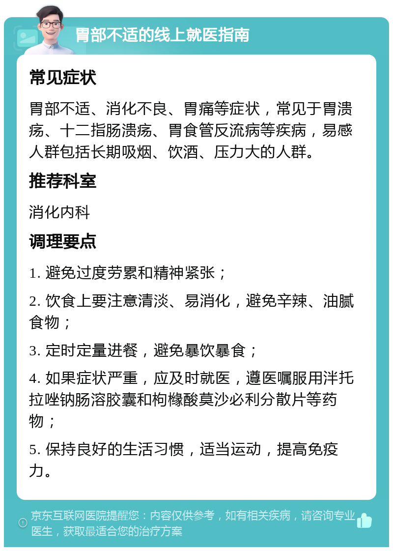 胃部不适的线上就医指南 常见症状 胃部不适、消化不良、胃痛等症状，常见于胃溃疡、十二指肠溃疡、胃食管反流病等疾病，易感人群包括长期吸烟、饮酒、压力大的人群。 推荐科室 消化内科 调理要点 1. 避免过度劳累和精神紧张； 2. 饮食上要注意清淡、易消化，避免辛辣、油腻食物； 3. 定时定量进餐，避免暴饮暴食； 4. 如果症状严重，应及时就医，遵医嘱服用泮托拉唑钠肠溶胶囊和枸橼酸莫沙必利分散片等药物； 5. 保持良好的生活习惯，适当运动，提高免疫力。