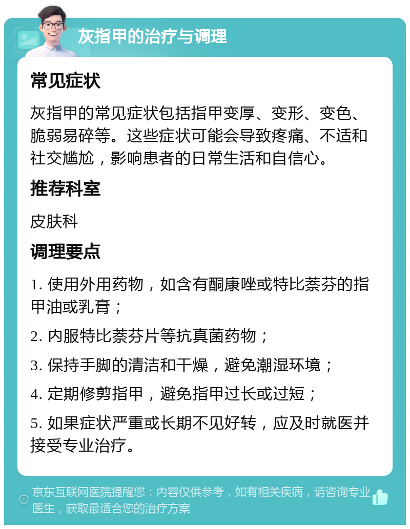 灰指甲的治疗与调理 常见症状 灰指甲的常见症状包括指甲变厚、变形、变色、脆弱易碎等。这些症状可能会导致疼痛、不适和社交尴尬，影响患者的日常生活和自信心。 推荐科室 皮肤科 调理要点 1. 使用外用药物，如含有酮康唑或特比萘芬的指甲油或乳膏； 2. 内服特比萘芬片等抗真菌药物； 3. 保持手脚的清洁和干燥，避免潮湿环境； 4. 定期修剪指甲，避免指甲过长或过短； 5. 如果症状严重或长期不见好转，应及时就医并接受专业治疗。