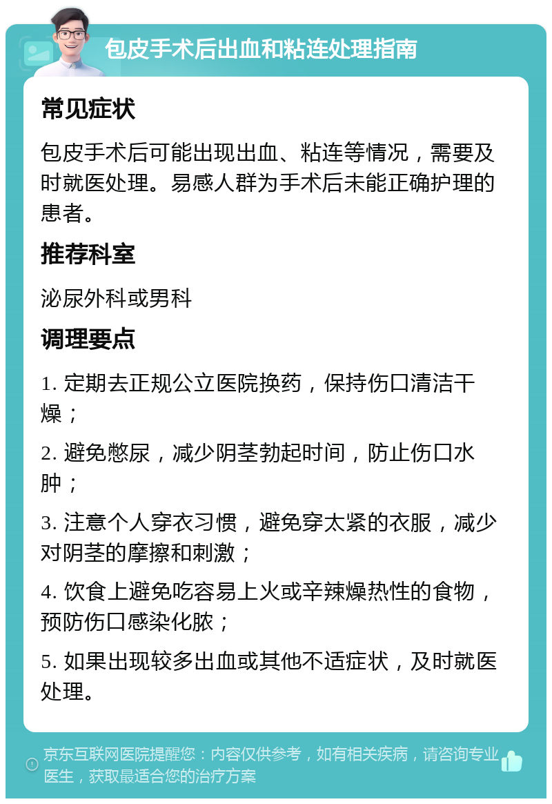 包皮手术后出血和粘连处理指南 常见症状 包皮手术后可能出现出血、粘连等情况，需要及时就医处理。易感人群为手术后未能正确护理的患者。 推荐科室 泌尿外科或男科 调理要点 1. 定期去正规公立医院换药，保持伤口清洁干燥； 2. 避免憋尿，减少阴茎勃起时间，防止伤口水肿； 3. 注意个人穿衣习惯，避免穿太紧的衣服，减少对阴茎的摩擦和刺激； 4. 饮食上避免吃容易上火或辛辣燥热性的食物，预防伤口感染化脓； 5. 如果出现较多出血或其他不适症状，及时就医处理。