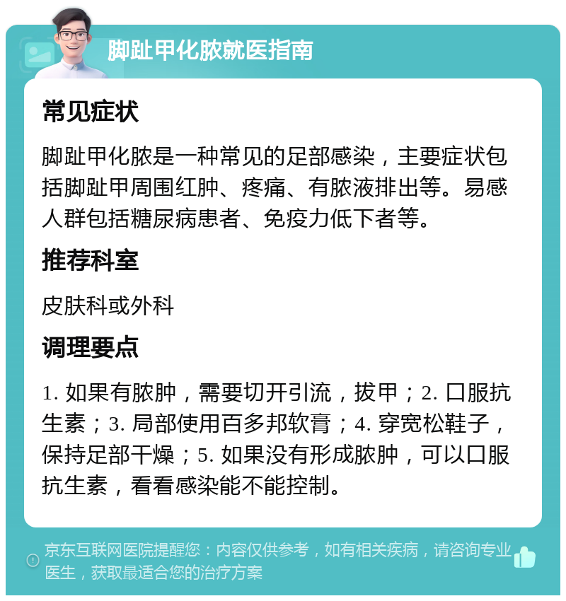 脚趾甲化脓就医指南 常见症状 脚趾甲化脓是一种常见的足部感染，主要症状包括脚趾甲周围红肿、疼痛、有脓液排出等。易感人群包括糖尿病患者、免疫力低下者等。 推荐科室 皮肤科或外科 调理要点 1. 如果有脓肿，需要切开引流，拔甲；2. 口服抗生素；3. 局部使用百多邦软膏；4. 穿宽松鞋子，保持足部干燥；5. 如果没有形成脓肿，可以口服抗生素，看看感染能不能控制。