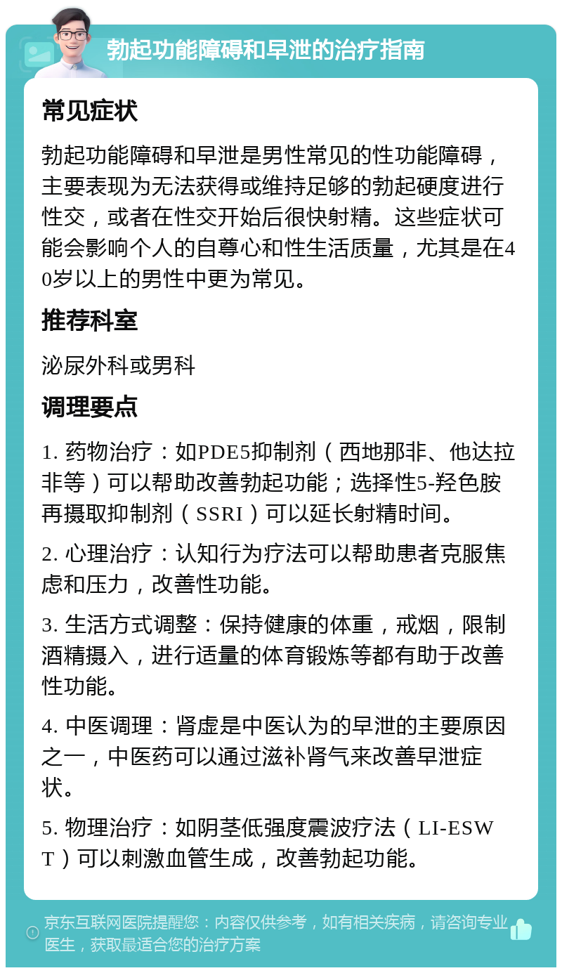 勃起功能障碍和早泄的治疗指南 常见症状 勃起功能障碍和早泄是男性常见的性功能障碍，主要表现为无法获得或维持足够的勃起硬度进行性交，或者在性交开始后很快射精。这些症状可能会影响个人的自尊心和性生活质量，尤其是在40岁以上的男性中更为常见。 推荐科室 泌尿外科或男科 调理要点 1. 药物治疗：如PDE5抑制剂（西地那非、他达拉非等）可以帮助改善勃起功能；选择性5-羟色胺再摄取抑制剂（SSRI）可以延长射精时间。 2. 心理治疗：认知行为疗法可以帮助患者克服焦虑和压力，改善性功能。 3. 生活方式调整：保持健康的体重，戒烟，限制酒精摄入，进行适量的体育锻炼等都有助于改善性功能。 4. 中医调理：肾虚是中医认为的早泄的主要原因之一，中医药可以通过滋补肾气来改善早泄症状。 5. 物理治疗：如阴茎低强度震波疗法（LI-ESWT）可以刺激血管生成，改善勃起功能。