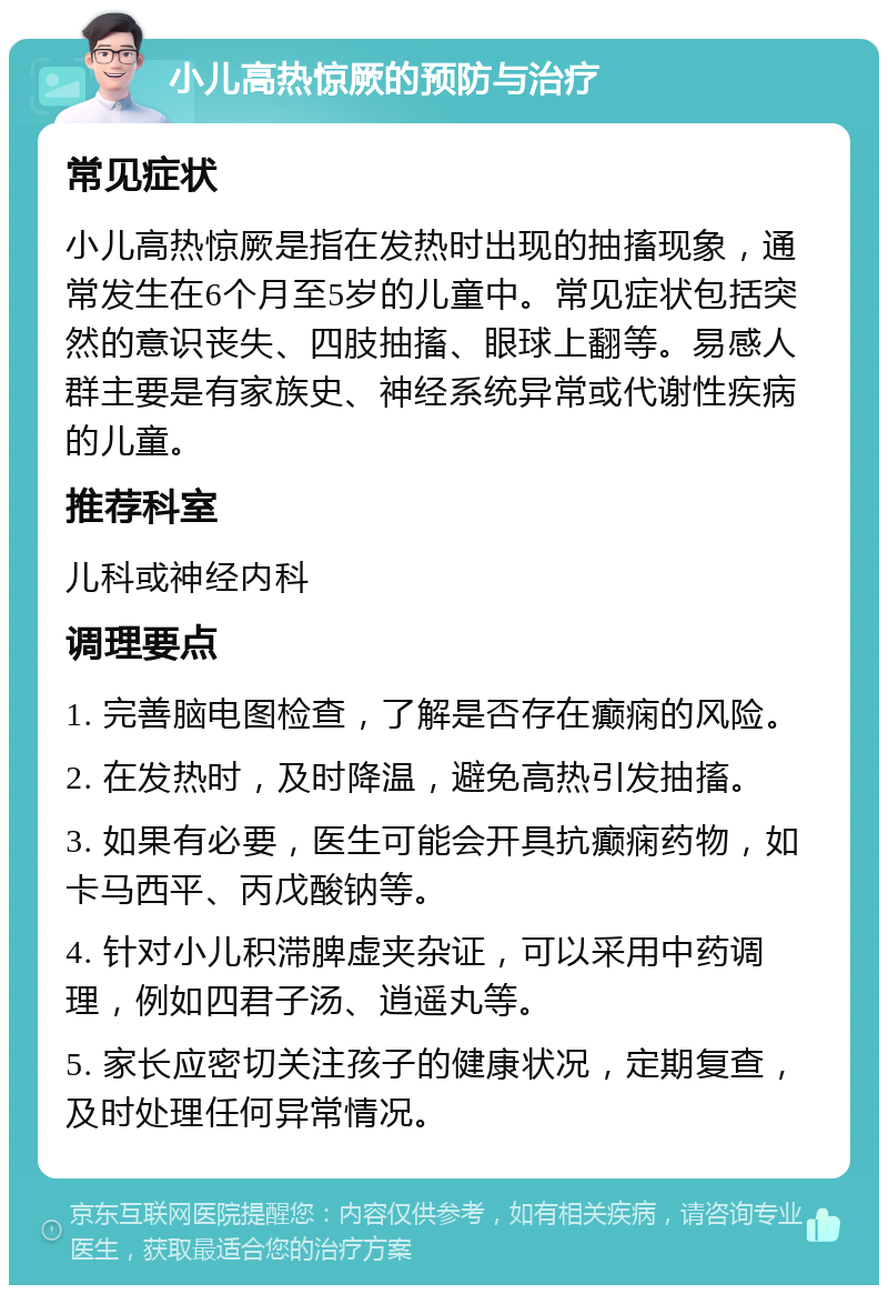 小儿高热惊厥的预防与治疗 常见症状 小儿高热惊厥是指在发热时出现的抽搐现象，通常发生在6个月至5岁的儿童中。常见症状包括突然的意识丧失、四肢抽搐、眼球上翻等。易感人群主要是有家族史、神经系统异常或代谢性疾病的儿童。 推荐科室 儿科或神经内科 调理要点 1. 完善脑电图检查，了解是否存在癫痫的风险。 2. 在发热时，及时降温，避免高热引发抽搐。 3. 如果有必要，医生可能会开具抗癫痫药物，如卡马西平、丙戊酸钠等。 4. 针对小儿积滞脾虚夹杂证，可以采用中药调理，例如四君子汤、逍遥丸等。 5. 家长应密切关注孩子的健康状况，定期复查，及时处理任何异常情况。