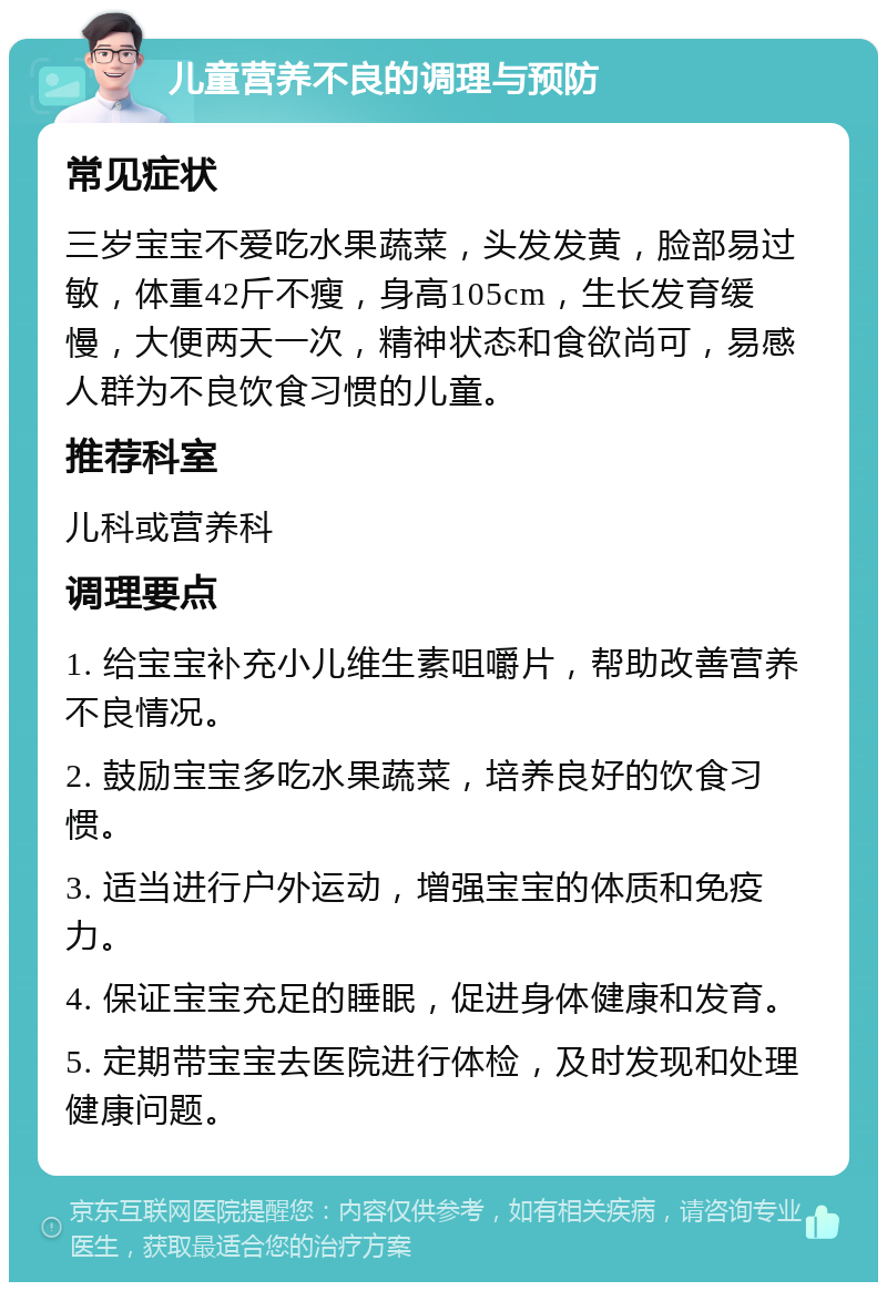 儿童营养不良的调理与预防 常见症状 三岁宝宝不爱吃水果蔬菜，头发发黄，脸部易过敏，体重42斤不瘦，身高105cm，生长发育缓慢，大便两天一次，精神状态和食欲尚可，易感人群为不良饮食习惯的儿童。 推荐科室 儿科或营养科 调理要点 1. 给宝宝补充小儿维生素咀嚼片，帮助改善营养不良情况。 2. 鼓励宝宝多吃水果蔬菜，培养良好的饮食习惯。 3. 适当进行户外运动，增强宝宝的体质和免疫力。 4. 保证宝宝充足的睡眠，促进身体健康和发育。 5. 定期带宝宝去医院进行体检，及时发现和处理健康问题。