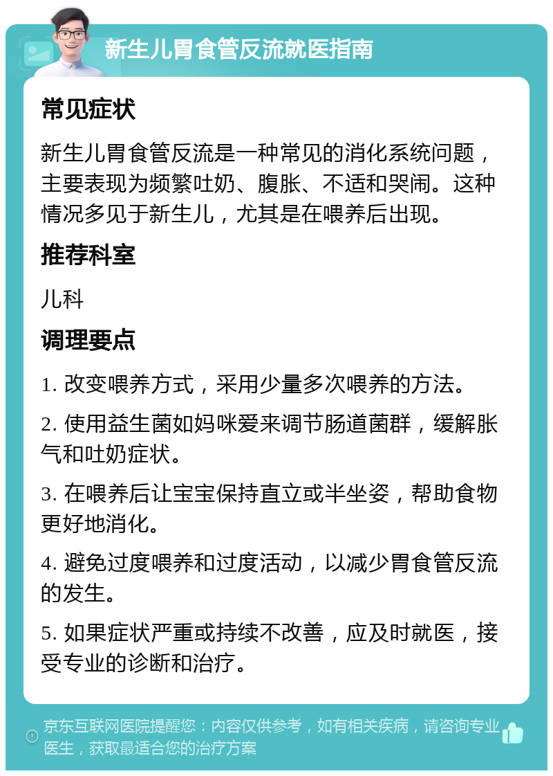 新生儿胃食管反流就医指南 常见症状 新生儿胃食管反流是一种常见的消化系统问题，主要表现为频繁吐奶、腹胀、不适和哭闹。这种情况多见于新生儿，尤其是在喂养后出现。 推荐科室 儿科 调理要点 1. 改变喂养方式，采用少量多次喂养的方法。 2. 使用益生菌如妈咪爱来调节肠道菌群，缓解胀气和吐奶症状。 3. 在喂养后让宝宝保持直立或半坐姿，帮助食物更好地消化。 4. 避免过度喂养和过度活动，以减少胃食管反流的发生。 5. 如果症状严重或持续不改善，应及时就医，接受专业的诊断和治疗。